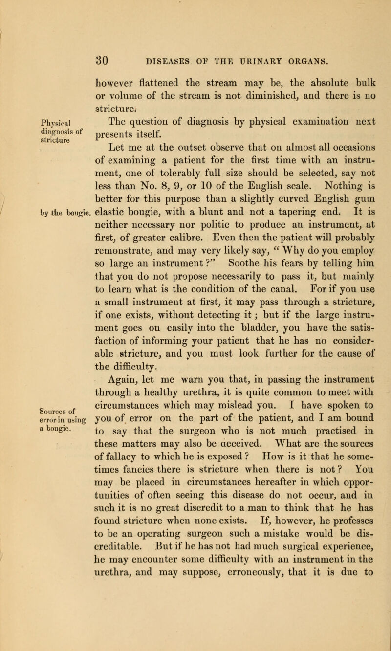 however flattened the stream may be, the absolute bulk or volume of the stream is not diminished, and there is no stricture: Physical The question of diagnosis by physical examination next diagnosis of presents itself. stricture L Let me at the outset observe that on almost all occasions of examining a patient for the first time with an instru- ment, one of tolerably full size should be selected, say not less than No. 8, 9, or 10 of the English scale. Nothing is better for this purpose than a slightly curved English gum by the bougie, elastic bougie, with a blunt and not a tapering end. It is neither necessary nor politic to produce an instrument, at first, of greater calibre. Even then the patient will probably remonstrate, and may very likely say,  Why do you employ so large an instrument ? Soothe his fears by telling him that you do not propose necessarily to pass it, but mainly to learn what is the condition of the canal. For if you use a small instrument at first, it may pass through a stricture, if one exists, without detecting it; but if the large instru- ment goes on easily into the bladder, you have the satis- faction of informing your patient that he has no consider- able stricture, and you must look further for the cause of the difficultv. w Again, let me warn you that, in passing the instrument through a healthy urethra, it is quite common to meet with circumstances which may mislead you. I have spoken to Sources oi ww x error in using you of error on the part of the patient, and I am bound a bougie. j0 say ^hat ^he surgeon who is not much practised in these matters may also be deceived. What are the sources of fallacy to which he is exposed ? How is it that he some- times fancies there is stricture when there is not ? You may be placed in circumstances hereafter in which oppor- tunities of often seeing this disease do not occur, and in such it is no great discredit to a man to think that he has found stricture when none exists. If, however, he professes to be an operating surgeon such a mistake would be dis- creditable. But if he has not had much surgical experience, he may encounter some difficulty with an instrument in the urethra, and may suppose, erroneously, that it is due to