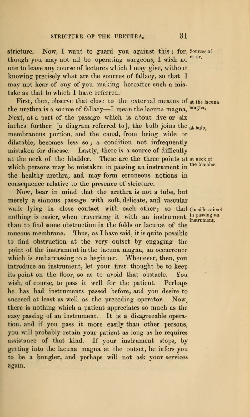 stricture. Now, I want to guard you against this ; for, Sources of though you may not all be operating surgeons, I wish no nor' one to leave an\ course of lectures which I may give, without knowing precisely what are the sources of fallacy, so that I may not hear of any of you making hereafter such a mis- take as that to which I have referred. First, then, observe that close to the external meatus of at the lacuna the urethra is a source of fallacy—I mean the lacuna magna. maSna> Next, at a part of the passage which is about five or six inches further [a diagram referred to], the bulb joins the at bulb membranous portion, and the canal, from being wide or dilatable, becomes less so; a condition not infrequently mistaken for disease. Lastly, there is a source of difficulty at the neck of the bladder. These are the three points at at neck of which persons may be mistaken in passing an instrument in l e a er' the healthy urethra, and may form erroneous notions in consequence relative to the presence of stricture. Now, bear in mind that the urethra is not a tube, but merely a sinuous passage with soft, delicate, and vascular walls lying in close contact with each other; so that Considerations1 nothing is easier, when traversing it with an instrument, ?n Passins an ° ' , . ° ' instrument. than to find some obstruction in the folds or lacunae of the mucous membrane. Thus, as I have said, it is quite possible to find obstruction at the very outset by engaging the point of the instrument in the lacuna magna, an occurrence which is embarrassing to a beginner. Whenever, then, you introduce an instrument, let your first thought be to keep its point on the floor, so as to avoid that obstacle. You wish, of course, to pass it well for the patient. Perhaps he has had instruments passed before, and you desire to succeed at least as well as the preceding operator. Now, there is nothing which a patient appreciates so much as the easy passing of an instrument. It is a disagreeable opera- tion, and if you pass it more easily than other persons, you will probably retain your patient as long as he requires assistance of that kind. If your instrument stops, by getting into the lacuna magna at the outset, he infers you to be a bungler, and perhaps will not ask your services again.