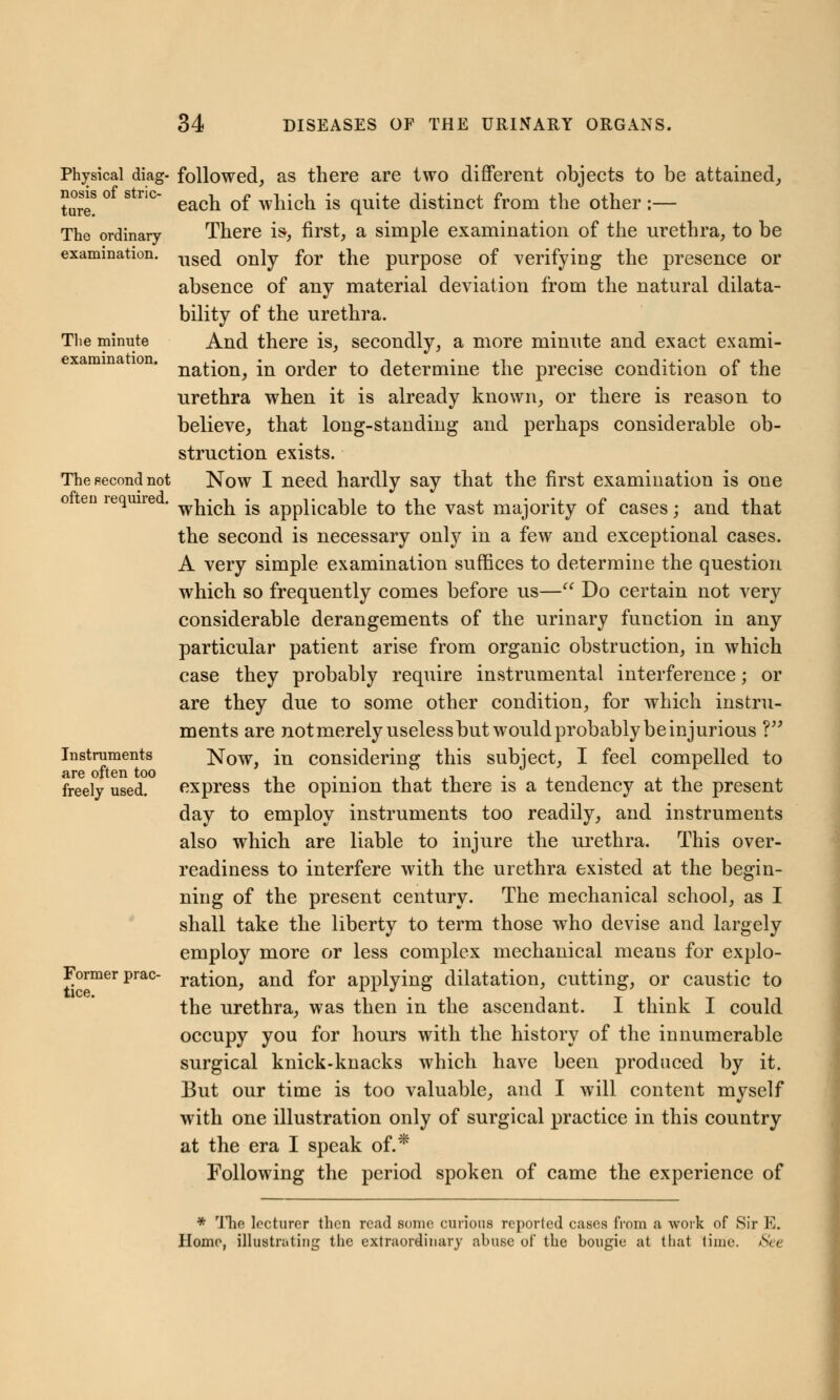 Physical diag- nosis of stric- ture. The ordinary examination. The minute examination. The second not often required. Instruments are often too freely used. Former prac- tice. followed, as there are two different objects to be attained, each of which is quite distinct from the other:— There is, first, a simple examination of the urethra, to be used only for the purpose of verifying the presence or absence of any material deviation from the natural dilata- bility of the urethra. And there is, secondly, a more minute and exact exami- nation, in order to determine the precise condition of the urethra when it is already known, or there is reason to believe, that long-standing and perhaps considerable ob- struction exists. Now I need hardly say that the first examination is one which is applicable to the vast majority of cases; and that the second is necessary only in a few and exceptional cases. A very simple examination suffices to determine the question which so frequently comes before us— Do certain not very considerable derangements of the urinary function in any particular patient arise from organic obstruction, in which case they probably require instrumental interference; or are they due to some other condition, for which instru- ments are not merely useless but would probably be injurious ? Now, in considering this subject, I feel compelled to express the opinion that there is a tendency at the present day to employ instruments too readily, and instruments also which are liable to injure the urethra. This over- readiness to interfere with the urethra existed at the begin- ning of the present century. The mechanical school, as I shall take the liberty to term those who devise and largely employ more or less complex mechanical means for explo- ration, and for applying dilatation, cutting, or caustic to the urethra, was then in the ascendant. I think I could occupy you for hours with the history of the innumerable surgical knick-knacks which have been produced by it. But our time is too valuable, and I will content myself with one illustration only of surgical practice in this country at the era I speak of.* Following the period spoken of came the experience of * The lecturer then read some curious reported cases from a work of Sir E. Home, illustrating the extraordinary abuse of the bougie at that time. Set