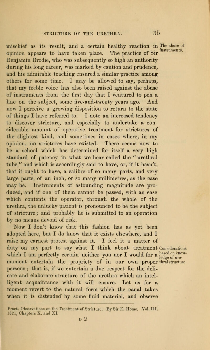 mischief as its result, and a certain healthy reaction in The abuse of opinion appears to have taken place. The practice of Sir Benjamin Brodie, who was subsequently so high an authority during his long career, was marked by caution and prudence, and his admirable teaching ensured a similar practice among others fior some time. I may be allowed to say, perhaps, that my feeble voice has also been raised against the abuse of instruments from the first day that I ventured to pen a line on the subject, some five-and-twenty years ago. And now I perceive a growing disposition to return to the state of things I have referred to. I note an increased tendency to discover stricture, and especially to undertake a con siderable amount of operative treatment for strictures of the slightest kind, and sometimes in cases where, in my opinion, no strictures have existed. There seems now to be a school which has determined for itself a very high standard of patency in what we hear called the  urethral tube/'' and which is accordingly said to have, or, if it hasn't, that it ought to have, a calibre of so many parts, and very large parts, of an inch, or so many millimetres, as the case may be. Instruments of astounding magnitude are pro- duced, and if one of them cannot be passed, with an ease which contents the operator, through the whole of the urethra, the unlucky patient is pronounced to be the subject of stricture; and probably he is submitted to an operation bv no means devoid of risk. Now I don't know that this fashion has as yet been adopted here, but I do know that it exists elsewhere, and I raise my earnest protest against it. I feel it a matter of duty on my part to say what I think about treatment Considerations which I am perfectly certain neither you nor I would for a, , °? w r * > * ledge ot ure- moment entertain the propriety of in our own proper thralstructure, persons; that is, if we entertain a due respect for the deli- cate and elaborate structure of the urethra which an intel- ligent acquaintance with it will ensure. Let us for a moment revert to the natural form which the canal takes when it is distended by some fluid material, and observe Pract. Observations on the Treatment of Stricture. By Sir E. Home. Vol. III. 1821, Chapters X. and XI. D 2