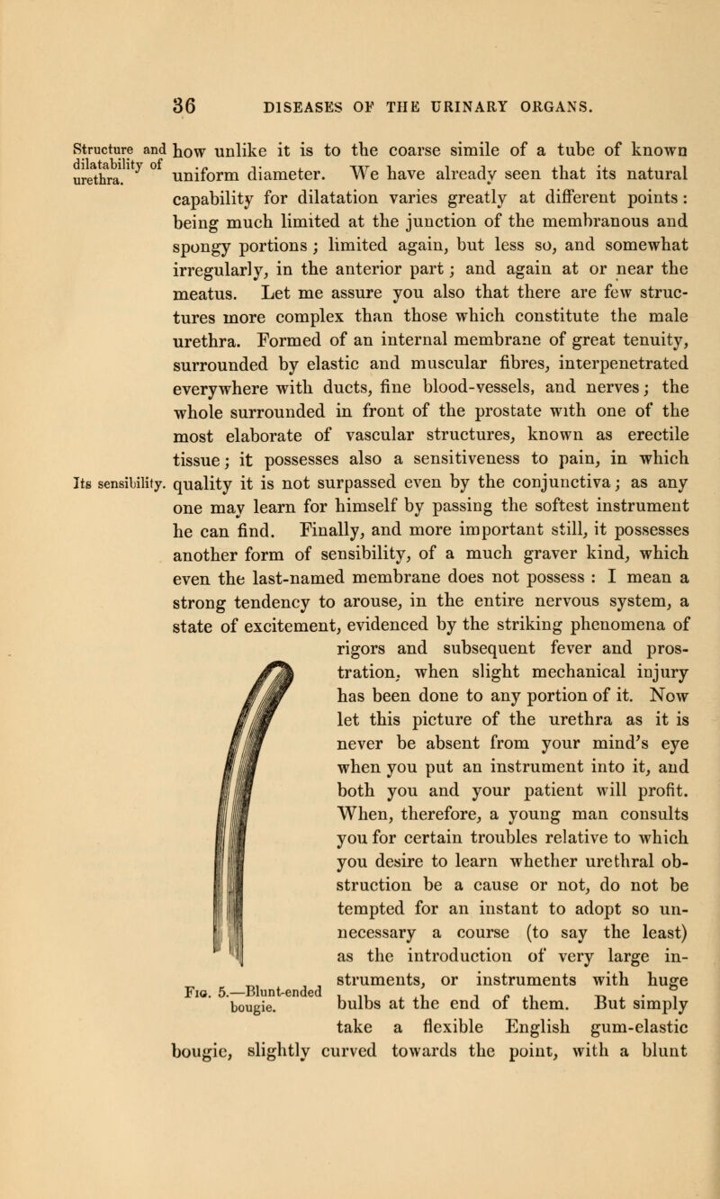 Structure and how unlike it is to the coarse simile of a tube of known urethra/ ^ ° uniform diameter. We have already seen that its natural capability for dilatation varies greatly at different points: being much limited at the junction of the membranous and spongy portions ; limited again, but less so, and somewhat irregularly, in the anterior part; and again at or near the meatus. Let me assure you also that there are few struc- tures more complex than those which constitute the male urethra. Formed of an internal membrane of great tenuity, surrounded by elastic and muscular fibres, interpenetrated everywhere with ducts, fine blood-vessels, and nerves; the whole surrounded in front of the prostate with one of the most elaborate of vascular structures, known as erectile tissue; it possesses also a sensitiveness to pain, in which Its sensibility, quality it is not surpassed even by the conjunctiva; as any one may learn for himself by passing the softest instrument he can find. Finally, and more important still, it possesses another form of sensibility, of a much graver kind, which even the last-named membrane does not possess : I mean a strong tendency to arouse, in the entire nervous system, a state of excitement, evidenced by the striking phenomena of rigors and subsequent fever and pros- tration, when slight mechanical injury has been done to any portion of it. Now let this picture of the urethra as it is never be absent from your mind's eye when you put an instrument into it, and both you and your patient will profit. When, therefore, a young man consults you for certain troubles relative to which you desire to learn whether urethral ob- struction be a cause or not, do not be tempted for an instant to adopt so un- necessary a course (to say the least) as the introduction of very large in- struments, or instruments with huge bulbs at the end of them. But simply take a flexible English gum-elastic bougie, slightly curved towards the point, with a blunt Fig. 5.—Blunt-ended bougie.