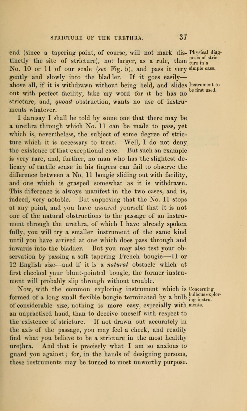 end (since a tapering point, of course, will not mark dis- Physical diag- tinctly the site of stricture), not larger, as a rule, than ture jna No. 10 or 11 of our scale (see Fig. 5), and pass it very simple case, gently and slowly into the bladler. If it goes easily— above all, if it is withdrawn without being held, and slides Instrument to out with perfect facility, take my word for it he has no stricture, and, quoad obstruction, wants no use of instru- ments whatever. I daresay I shall be told by some one that there may be a urethra through which No. 11 can be made to pass, yet wrhich is, nevertheless, the subject of some degree of stric- ture which it is necessary to treat. Well, I do not deny the existence of that exceptional case. But such an example is very rare, and, further, no man who has the slightest de- licacy of tactile sense in his fingers can fail to observe the difference between a No. 11 bougie sliding out with facility, and one which is grasped somewhat as it is withdrawn. This difference is always manifest in the two cases, and is, indeed, very notable. But supposing that the No. 11 stops at any point, and you have assured yourself that it is not one of the natural obstructions to the passage of an instru- ment through the urethra, of which I have already spoken fully, you will try a smaller instrument of the same kind until you have arrived at one which does pass through and inwards into the bladder. But you may also test your ob- servation by passing a soft tapering French bougie—11 or 12 English size—and if it is a natural obstacle which at first checked your blunt-pointed bougie, the former instru- ment will probably slip through without trouble. Now, with the common exploring instrument which is Concerning formed of a long small flexible bougie terminated by a bulb j 'mUJtru.P °r of considerable size, nothing is more easy, especially with ments. an unpractised hand, than to deceive oneself with respect to the existence of stricture. If not drawn out accurately in the axis of the passage, you may feel a check, and readily find what you believe to be a stricture in the most healthy urefhra. And that is precisely what I am so anxious to guard you against; for, in the hands of designing persons, these instruments may be turned to most unworthy purpose.