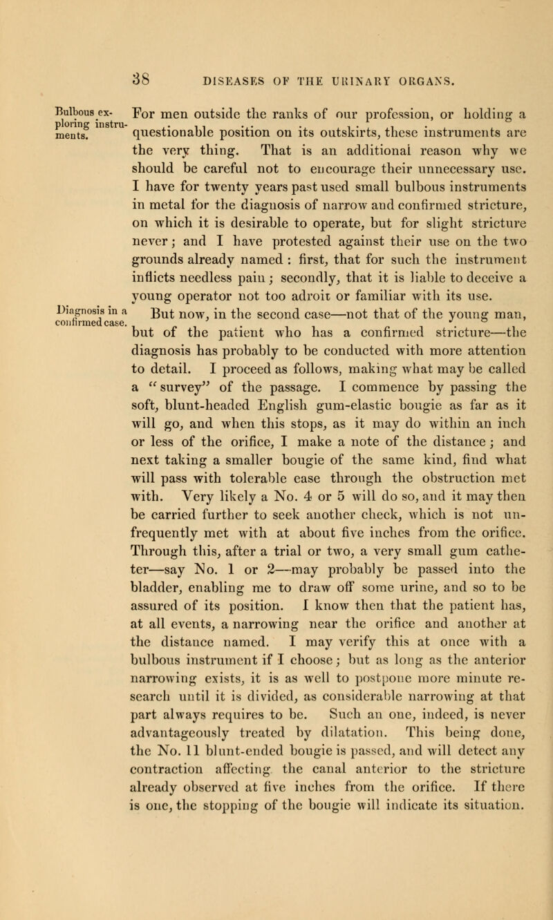 Bulbous ex- For men outside the ranks of our profession, or holding a plonng instru- , , ments. questionable position on its outskirts, these instruments are the very thing. That is an additional reason why we should be careful not to encourage their unnecessary use. I have for twenty years past used small bulbous instruments in metal for the diagnosis of narrow and confirmed stricture, on which it is desirable to operate, but for slight stricture never; and I have protested against their use on the two grounds already named : first, that for such the instrument inflicts needless pain; secondly, that it is liable to deceive a young operator not too adroit or familiar with its use. Diagnosis in a £u£ now }n the second case—not that of the younsr man, confirmed case. . *, but of the patient who has a confirmed stricture—the diagnosis has probably to be conducted with more attention to detail. I proceed as follows, making what may be called a  survey of the passage. I commence by passing the soft, blunt-headed English gum-elastic bougie as far as it will go, and when this stops, as it may do within an inch or less of the orifice, I make a note of the distance; and next taking a smaller bougie of the same kind, find what will pass with tolerable ease through the obstruction met with. Very likely a No. 4 or 5 will do so, and it may then be carried further to seek another check, which is not un- frequently met with at about five inches from the orifice. Through this, after a trial or two, a very small gum cathe- ter—say No. 1 or 2—may probably be passed into the bladder, enabling me to draw off some urine, and so to be assured of its position. I know then that the patient has, at all events, a narrowing near the orifice and another at the distance named. I may verify this at once with a bulbous instrument if I choose; but as long as the anterior narrowing exists, it is as well to postpone more minute re- search until it is divided, as considerable narrowing at that part always requires to be. Such an one, indeed, is never advantageously treated by dilatation. This being done, the No. 11 blunt-ended bougie is passed, and will detect any contraction affecting the canal anterior to the stricture already observed at five inches from the orifice. If there is one, the stopping of the bougie will indicate its situation.