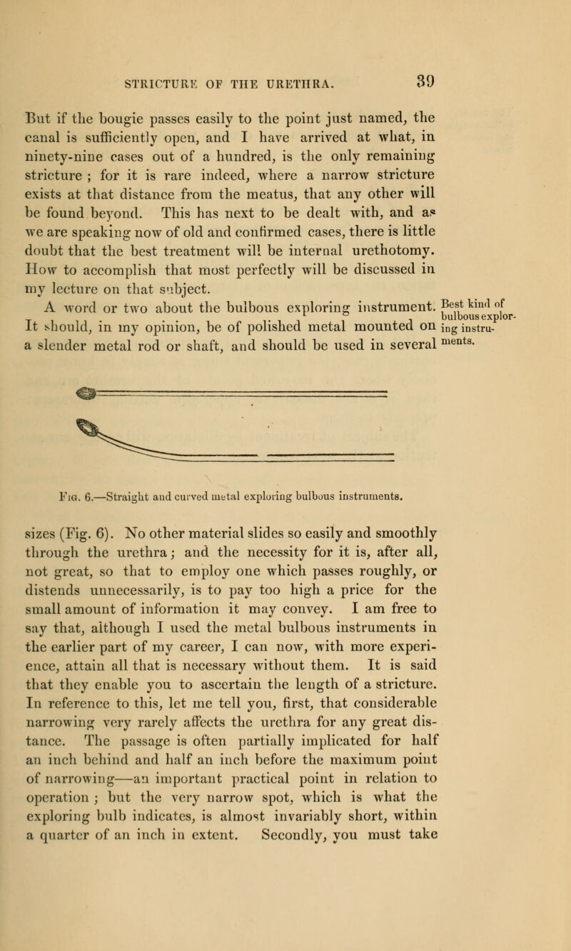 But if the bougie passes easily to the point just named, the canal is sufficiently open, and I have arrived at what, in ninety-nine cases out of a hundred, is the only remaining stricture ; for it is rare indeed, where a narrow stricture exists at that distance from the meatus, that any other will be found beyond. This has next to be dealt with, and a.« we are speaking now of old and confirmed cases, there is little doubt that the best treatment will be interaal urethotomy. How to accomplish that most perfectly will be discussed in my lecture on that subject. A word or two about the bulbous exploring instrument. Best kmd of . i bulbous explor- It should, in my opinion, be of polished metal mounted on ing instru- a slender metal rod or shaft, and should be used in several ments- Fjg. 6.—Straight and curved uietal exploring bulbous instruments. sizes (Fig. 6). No other material slides so easily and smoothly through the urethra; and the necessity for it is, after all, not great, so that to employ one which passes roughly, or distends unnecessarily, is to pay too high a price for the small amount of information it may convey. I am free to say that, although I used the metal bulbous instruments in the earlier part of my career, I can now, with more experi- ence, attain all that is necessary without them. It is said that they enable you to ascertain the length of a stricture. In reference to this, let me tell you, first, that considerable narrowing very rarely affects the urethra for any great dis- tance. The passage is often partially implicated for half an inch behind and half an inch before the maximum point of narrowing—an important practical point in relation to operation ; but the very narrow spot, which is what the exploring bulb indicates, is almost invariably short, within a quarter of an inch in extent. Secondly, you must take