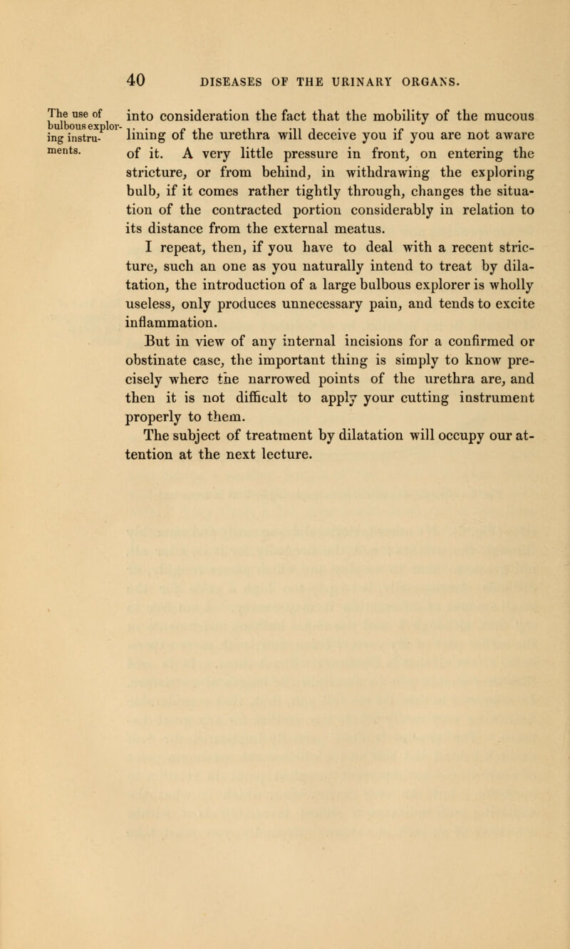 The use of into consideration the fact that the mobility of the mucous ing instru- lining of the urethra will deceive you if you are not aware ments. 0f ^ ^ verv little pressure in front, on entering the stricture, or from behind, in withdrawing the exploring bulb, if it comes rather tightly through, changes the situa- tion of the contracted portion considerably in relation to its distance from the external meatus. I repeat, then, if you have to deal with a recent stric- ture, such an one as you naturally intend to treat by dila- tation, the introduction of a large bulbous explorer is wholly useless, only produces unnecessary pain, and tends to excite inflammation. But in view of any internal incisions for a confirmed or obstinate case, the important thing is simply to know pre- cisely where the narrowed points of the urethra are, and then it is not difficult to apply your cutting iustrument properly to them. The subject of treatment by dilatation will occupy our at- tention at the next lecture.