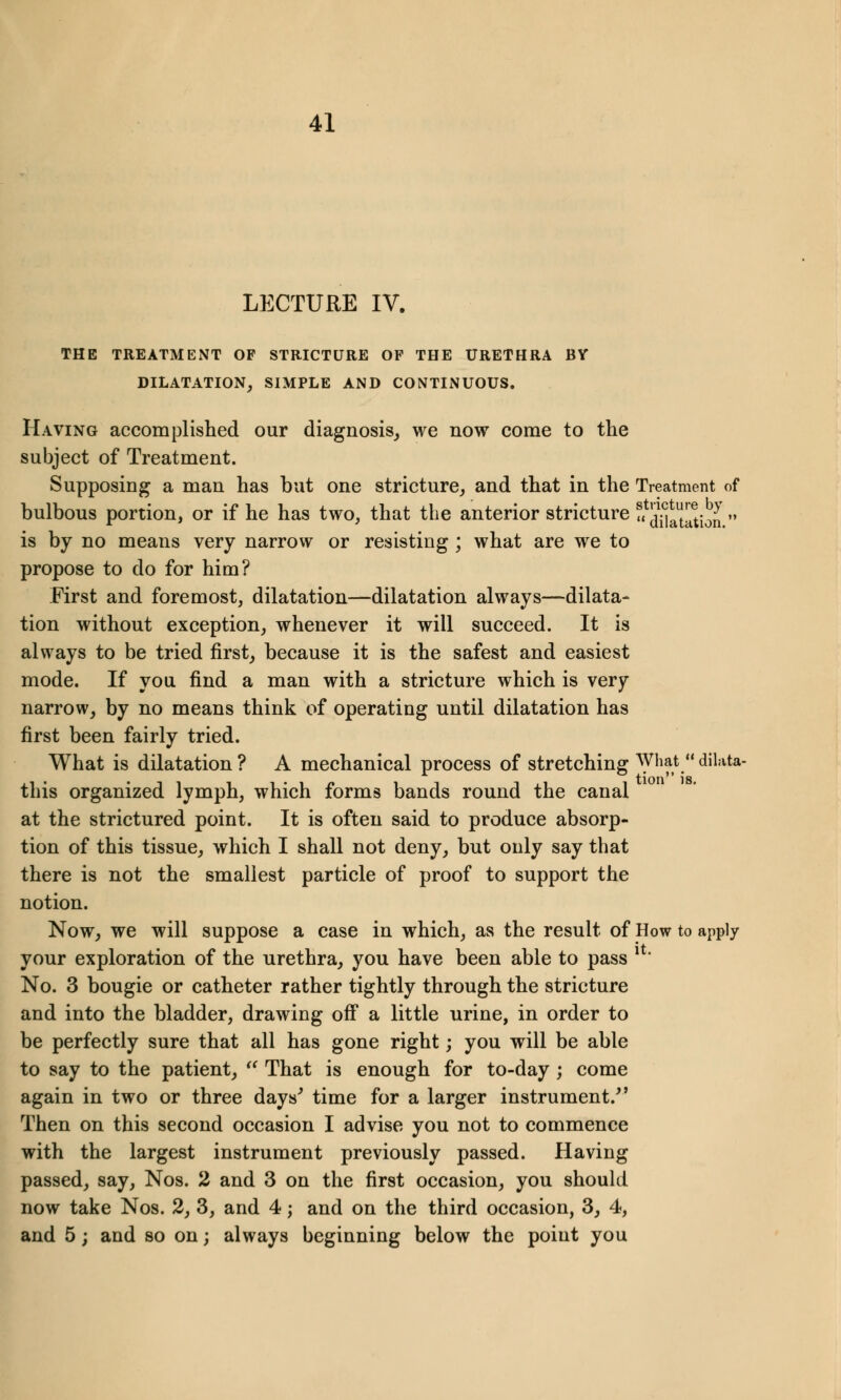 LECTURE IV. THE TREATMENT OP STRICTURE OF THE URETHRA BY DILATATION, SIMPLE AND CONTINUOUS. Having accomplished our diagnosis, we now come to the subject of Treatment. Supposing a man has but one stricture, and that in the Treatment of bulbous portion, or if he has two, that the anterior stricture « ?^tation  is by no means very narrow or resisting ; what are we to propose to do for him? First and foremost, dilatation—dilatation always—dilata- tion without exception, whenever it will succeed. It is always to be tried first, because it is the safest and easiest mode. If you find a man with a stricture which is very narrow, by no means think of operating until dilatation has first been fairly tried. What is dilatation ? A mechanical process of stretching What  diluta- this organized lymph, which forms bands round the canal at the strictured point. It is often said to produce absorp- tion of this tissue, which I shall not deny, but only say that there is not the smallest particle of proof to support the notion. Now, we will suppose a case in which, as the result of How to apply your exploration of the urethra, you have been able to pass !' No. 3 bougie or catheter rather tightly through the stricture and into the bladder, drawing off a little urine, in order to be perfectly sure that all has gone right; you will be able to say to the patient,  That is enough for to-day ; come again in two or three days' time for a larger instrument/' Then on this second occasion I advise you not to commence with the largest instrument previously passed. Having passed, say, Nos. 2 and 3 on the first occasion, you should now take Nos. 2, 3, and 4; and on the third occasion, 3, 4, and 5; and so on; always beginning below the point you