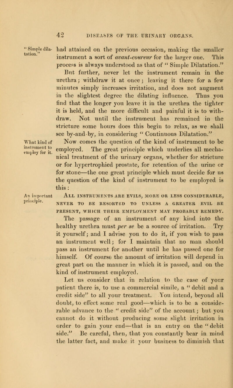  Simple dila- had attained on the previous occasion, making the smaller instrument a sort of avant-coureur for the larger one. This process is always understood as that of  Simple Dilatation. But further, never let the instrument remain in the urethra; withdraw it at once ; leaving it there for a few minutes simply increases irritation, and does not augment in the slightest degree the dilating influence. Thus you find that the longer you leave it in the urethra the tighter it is held, and the more difficult and painful it is to with- draw. Not until the instrument has remained in the stricture some hours does this begin to relax, as we shall see hy-and-hy, in considering  Continuous Dilatation. What kind of Now comes the question of the kind of instrument to be instrument to emp{0yed The great principle which underlies all mecha- eniploy lor it. # r J ° . nical treatment of the urinary organs, whether for stricture or for hypertrophied prostate, for retention of the urine or for stone—the one great principle which must decide for us the question of the kind of instrument to be employed is this : An important ALL INSTRUMENTS ARE EVILS, MORE OR LESS CONSIDERABLE, pnntJpe. NEVER TO BE RESORTED TO UNLESS A GREATER EVIL BE PRESENT, WHICH THEIR EMPLOYMENT MAY PROBABLY REMEDY. The passage of an instrument of any kind into the healthy urethra must per se be a source of irritation. Try it yourself; and I advise you to do it, if you wish to pass an instrument well; for I maintain that no man should pass an instrument for another until he has passed one for himself. Of course the amount of irritation will depend in great part on the manner in which it is passed, and on the kind of instrument employed. Let us consider that in relation to the case of your patient there is, to use a commercial simile, a  debit and a credit side to all your treatment. You intend, beyond all doubt, to effect some real good—which is to be a conside- rable advance to the  credit side of the account; but you cannot do it without producing some slight irritation in order to gain your end—that is an entry on the debit side. Be careful, then, that you constantly bear in mind the latter fact, and make it your business to diminish that