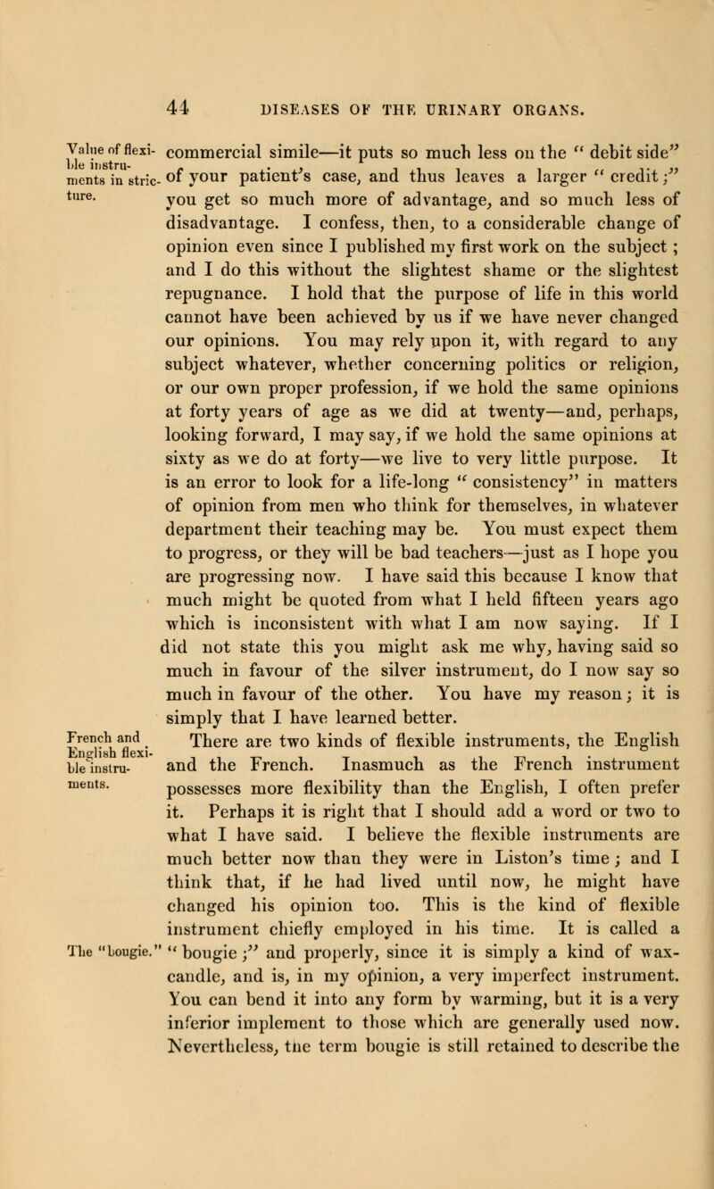 Value of flexi- commercial simile—it puts so much less ou the  debit side ments in stric- °f your patient's case, and thus leaves a larger  credit ;* ture. y0U get s0 much more of advantage, and so much less of disadvantage. I confess, then, to a considerable change of opinion even since I published my first work on the subject; and I do this without the slightest shame or the slightest repugnance. I hold that the purpose of life in this world cannot have been achieved by us if we have never changed our opinions. You may rely upon it, with regard to any subject whatever, whether concerning politics or religion, or our own proper profession, if we hold the same opinions at forty years of age as we did at twenty—and, perhaps, looking forward, I may say, if we hold the same opinions at sixty as we do at forty—we live to very little purpose. It is an error to look for a life-long  consistency in matters of opinion from men who think for themselves, in whatever department their teaching may be. You must expect them to progress, or they will be bad teachers—just as I hope you are progressing now. I have said this because I know that much might be quoted from what I held fifteen years ago which is inconsistent with what I am now saying. If I did not state this you might ask me why, having said so much in favour of the silver instrument, do I now say so much in favour of the other. You have my reason; it is simply that I have learned better. French and There are two kinds of flexible instruments, the English English flexi- i-n-i* ble^instru- and the Irench. Inasmuch as the Irencn instrument ments. possesses more flexibility than the English, I often prefer it. Perhaps it is right that I should add a word or two to what I have said. I believe the flexible instruments are much better now than they were in Liston's time; and I think that, if he had lived until now, he might have changed his opinion too. This is the kind of flexible instrument chiefly employed in his time. It is called a The bougie. i( bougie ;w and properly, since it is simply a kind of wax- candle, and is, in my opinion, a very imperfect instrument. You can bend it into any form by warming, but it is a very inferior implement to those which are generally used now. Nevertheless, tiie term bougie is still retained to describe the