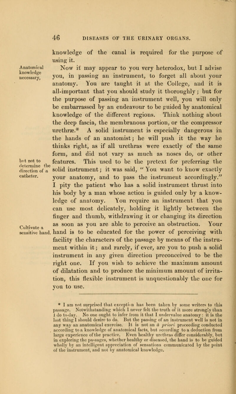 knowledge of the canal is required for the purpose of using it. Anatomical Now it may appear to you very heterodox, but I advise necessary you> m passing an instrument, to forget all about your anatomy. You are taught it at the College, and it is all-important that you should study it thoroughly; but for the purpose of passing an instrument well, you will only be embarrassed by an endeavour to be guided by anatomical knowledge of the different regions. Think nothing about the deep fascia, the membranous portion, or the compressor urethrse* A solid instrument is especially dangerous in the hands of an anatomist; he will push it the way he thinks right, as if all urethras were exactly of the same form, and did not vary as much as noses do, or other but not to features. This used to be the pretext for preferring the direction of a solid instrument; it was said, tc You want to know exactly catheter. your anatomy, and to pass the instrument accordingly. I pity the patient who has a solid instrument thrust into his body by a man whose action is guided only by a know- ledge of anatomy. You require an instrument that you can use most delicately, holding it lightly between the finger and thumb, withdrawing it or changing its direction _ ,. as soon as vou are able to perceive an obstruction. Your Cultivate a . » r sensitive hand, hand is to be educated lor the power or perceiving with facility the characters of the passage by means of the instru- ment within it; and rarely, if ever, are you to push a solid instrument in any given direction preconceived to be the right one. If you wish to achieve the maximum amount of dilatation and to produce the minimum amount of irrita- tion, this flexible instrument is unquestionably the one for vou to use. * I am not surprised that exception has been taken by some writers to this passage. Notwithstanding which I never felt the truth of it more strongly than 1 do to-day. No one ought to infer from it that I undervalue anatomy : it is the last thing I should desire to do. But the passing of an instrument well is not in any way an anatomical exercise. It is not an ti priori proceeding conducted according to a knowledge of anatomical facts, but according to a deduction from large experience of the practice. Even healthy urethras differ considerably, but in exploring the, passages, whether healthy or diseased, the hand is to be guided wholly by an intelligent appreciation of sensations communicated by the point of the instrument, and not by anatomical knowledge.