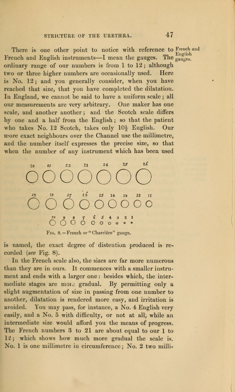 There is one other point to notice with reference to French and French and English instruments—I mean the gauges. The gauges, ordinary range of our numbers is from 1 to 12; although two or three higher numbers are occasionally used. Here is No. 12; and you generally consider, when you have reached that size, that you have completed the dilatation. In England, we cannot be said to have a uniform scale; all our measurements are very arbitrary. One maker has one scale, and another another; and the Scotch scale differs by one and a half from the English ; so that the patient who takes No. 12 Scotch, takes only 10J English. Our more exact neighbours over the Channel use the millimetre, and the number itself expresses the precise size, so that when the number of any instrument which has been used 20 21 -2 2 23 24 15 2<C OOOOOOO J.9 ls *7 l£ 15 14 IS 12 11 O O OOOOOoo 10 9 8 J S S 4 3 2 1 OO OO OOOooo Fig. 8.—French or Charriere gauge. is named, the exact degree of distention produced is re- corded {see Fig. 8). In the French scale also, the sizes are far more numerous than they are in ours. It commences with a smaller instru- ment and ends with a larger one: besides which, the inter- mediate stages are moi\3 gradual. By permitting only a slight augmentation of size in passing from one number to another, dilatation is rendered more easy, and irritation is avoided. You may pass, for instance, a No. 4 English very easily, and a No. 5 with difficulty, or not at all, while an intermediate size would afford you the means of progress. The French numbers 3 to 21 are about equal to our 1 to 12; which shows how much more gradual the scale is. No. 1 is one millimetre in circumference; No. 2 two milli-