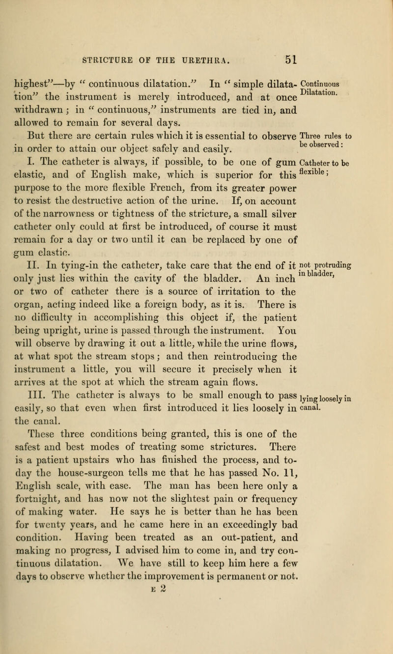 highest—by  continuous dilatation/'' In  simple dilata- Continuous tion the instrument is merely introduced,, and at once *a a lon' withdrawn; in  continuous/'' instruments are tied in, and allowed to remain for several days. But there are certain rules which it is essential to observe Three rules to in order to attain our object safely and easily. eo serve ' I. The catheter is always, if possible, to be one of gum Catheter to be elastic, and of English make, which is superior for thisflexible 5 purpose to the more flexible French, from its greater power to resist the destructive action of the urine. If, on account of the narrowness or tightness of the stricture, a small silver catheter only could at first be introduced, of course it must remain for a day or two until it can be replaced by one of gum elastic. II. In tying-in the catheter, take care that the end of it pot protruding only just lies within the cavity of the bladder. An inch or two of catheter there is a source of irritation to the organ, acting indeed like a foreign body, as it is. There is no difficulty in accomplishing this object if, the patient being upright, urine is passed through the instrument. You will observe by drawing it out a little, while the urine flows, at what spot the stream stops; and then reintroducing the instrument a little, you will secure it precisely when it arrives at the spot at which the stream again flows. III. The catheter is always to be small enough to pass lyW loosely in easily, so that even when first introduced it lies loosely in canal. the canal. These three conditions being granted, this is one of the safest and best modes of treating some strictures. There is a patient upstairs who has finished the process, and to- day the house-surgeon tells me that he has passed No. 11, English scale, with ease. The man has been here only a fortnight, and has now not the slightest pain or frequency of making water. He says he is better than he has been for twenty years, and he came here in an exceedingly bad condition. Having been treated as an out-patient, and making no progress, I advised him to come in, and try con- tinuous dilatation. We have still to keep him here a few days to observe whether the improvement is permanent or not. e 2