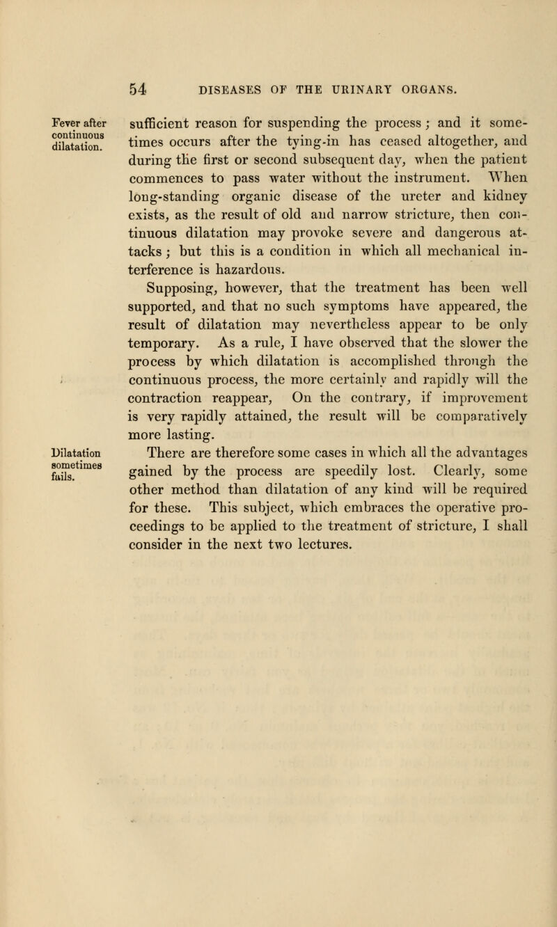 Fever after continuous dilatation. Dilatation sometimes fails. sufficient reason for suspending the process; and it some- times occurs after the tying-in has ceased altogether, and during the first or second subsequent day, when the patient commences to pass water without the instrument. When long-standing organic disease of the ureter and kidney exists, as the result of old and narrow stricture, then con- tinuous dilatation may provoke severe and dangerous at- tacks ; but this is a condition in which all mechanical in- terference is hazardous. Supposing, however, that the treatment has been well supported, and that no such symptoms have appeared, the result of dilatation may nevertheless appear to be only temporary. As a rule, I have observed that the slower the process by which dilatation is accomplished through the continuous process, the more certainly and rapidly will the contraction reappear, On the contrary, if improvement is very rapidly attained, the result will be comparatively more lasting. There are therefore some cases in which all the advantages gained by the process are speedily lost. Clearly, some other method than dilatation of any kind will be required for these. This subject, which embraces the operative pro- ceedings to be applied to the treatment of stricture, I shall consider in the next two lectures.