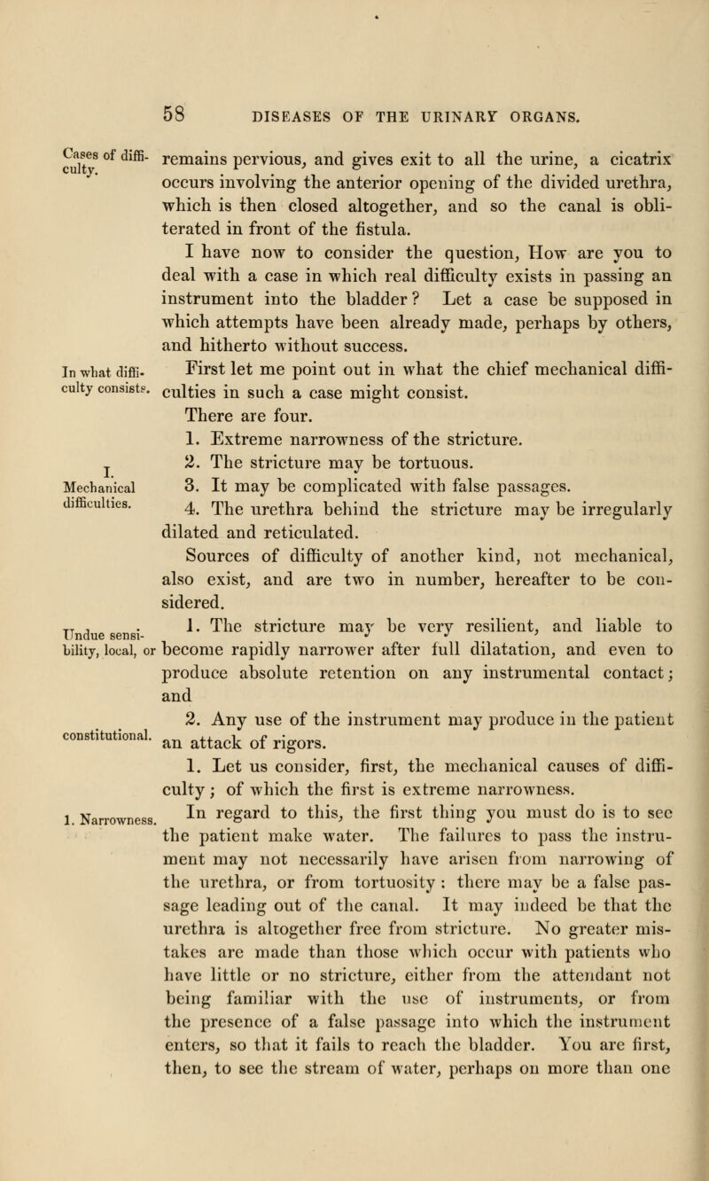 Cases of diffi- remains pervious, and gives exit to all the urine, a cicatrix occurs involving the anterior opening of the divided urethra, which is then closed altogether, and so the canal is obli- terated in front of the fistula. I have now to consider the question, How are you to deal with a case in which real difficulty exists in passing an instrument into the bladder ? Let a case be supposed in which attempts have been already made, perhaps by others, and hitherto without success. In what diffi- First let me point out in what the chief mechanical diffi- culty consist?, culties in such a case might consist. There are four. 1. Extreme narrowness of the stricture. 2. The stricture may be tortuous. Mechanical 3. It may be complicated with false passages. d ties. 4. The urethra behind the stricture may be irregularly dilated and reticulated. Sources of difficulty of another kind, not mechanical, also exist, and are two in number, hereafter to be con- sidered. TT , . 1. The stricture may be very resilient, and liable to Undue sensi- # J . . bility, local, or become rapidly narrower after full dilatation, and even to produce absolute retention on any instrumental contact; and 2. Any use of the instrument may produce in the patient constitutional. an ^^ of ^^ 1. Let us consider, first, the mechanical causes of diffi- culty ; of which the first is extreme narrowness, l Narrowness ^n regar(l *° this, the first thing you must do is to see the patient make water. The failures to pass the instru- ment may not necessarily have arisen from narrowing of the urethra, or from tortuosity : there may be a false pas- sage leading out of the canal. It may indeed be that the urethra is altogether free from stricture. No greater mis- takes are made than those which occur with patients who have little or no stricture, either from the attendant not being familiar with the use of instruments, or from the presence of a false passage into which the instrument enters, so that it fails to reach the bladder. You are first, then, to see the stream of water, perhaps on more than one