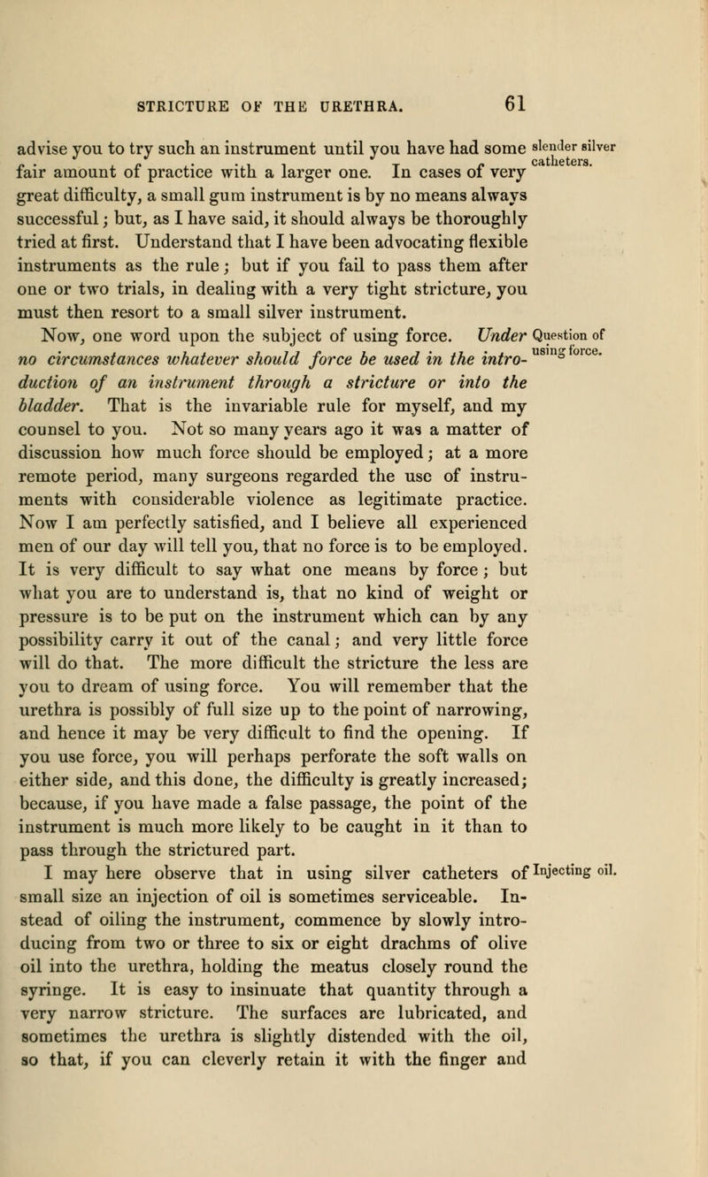 advise you to try such an instrument until you have had some slender silver fair amount of practice with a larger one. In cases of very great difficulty, a small gum instrument is by no means always successful; but, as I have said, it should always be thoroughly tried at first. Understand that I have been advocating flexible instruments as the rule; but if you fail to pass them after one or two trials, in dealing with a very tight stricture, you must then resort to a small silver instrument. Now, one word upon the subject of using force. Under Question of no circumstances whatever should force be used in the intro- ° orc€ duction of an instrument through a stricture or into the bladder. That is the invariable rule for myself, and my counsel to you. Not so many years ago it was a matter of discussion how much force should be employed; at a more remote period, many surgeons regarded the use of instru- ments with considerable violence as legitimate practice. Now I am perfectly satisfied, and I believe all experienced men of our day will tell you, that no force is to be employed. It is very difficult to say what one means by force; but what you are to understand is, that no kind of weight or pressure is to be put on the instrument which can by any possibility carry it out of the canal; and very little force will do that. The more difficult the stricture the less are you to dream of using force. You will remember that the urethra is possibly of full size up to the point of narrowing, and hence it may be very difficult to find the opening. If you use force, you will perhaps perforate the soft walls on either side, and this done, the difficulty is greatly increased; because, if you have made a false passage, the point of the instrument is much more likely to be caught in it than to pass through the strictured part. I may here observe that in using silver catheters of Injecting oil. small size an injection of oil is sometimes serviceable. In- stead of oiling the instrument, commence by slowly intro- ducing from two or three to six or eight drachms of olive oil into the urethra, holding the meatus closely round the syringe. It is easy to insinuate that quantity through a very narrow stricture. The surfaces are lubricated, and sometimes the urethra is slightly distended with the oil, so that, if you can cleverly retain it with the finger and