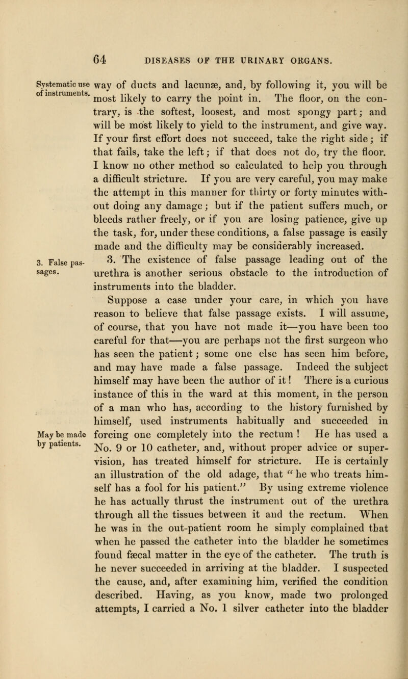 Systematic use way of ducts and lacunse, and, by following it, you will be ' most likely to carry the point in. The floor, on the con- trary, is the softest, loosest, and most spongy part; and will be most likely to yield to the instrument, and give way. If your first effort does not succeed, take the right side; if that fails, take the left; if that does not do, try the floor. I know no other method so calculated to help you through a difficult stricture. If you are very careful, you may make the attempt in this manner for thirty or forty minutes with- out doing any damage; but if the patient suffers much, or bleeds rather freely, or if you are losing patience, give up the task, for, under these conditions, a false passage is easily made and the difficulty may be considerably increased. 3 Faise pas. 3. The existence of false passage leading out of the sages. urethra is another serious obstacle to the introduction of instruments into the bladder. Suppose a case under your care, in which you have reason to believe that false passage exists. I will assume, of course, that you have not made it—you have been too careful for that—you are perhaps not the first surgeon who has seen the patient; some one else has seen him before, and may have made a false passage. Indeed the subject himself may have been the author of it! There is a curious instance of this in the ward at this moment, in the person of a man who has, according to the history furnished by himself, used instruments habitually and succeeded in May be made forcing one completely into the rectum ! He has used a by patients, ^-^ g Qr ^q catheter, and, without proper advice or super- vision, has treated himself for stricture. He is certainly an illustration of the old adage, that  he who treats him- self has a fool for his patient. By using extreme violence he has actually thrust the instrument out of the urethra through all the tissues between it and the rectum. When he was in the out-patient room he simply complained that when he passed the catheter into the bladder he sometimes found faecal matter in the eye of the catheter. The truth is he never succeeded in arriving at the bladder. I suspected the cause, and, after examining him, verified the condition described. Having, as you know, made two prolonged attempts, I carried a No. 1 silver catheter into the bladder