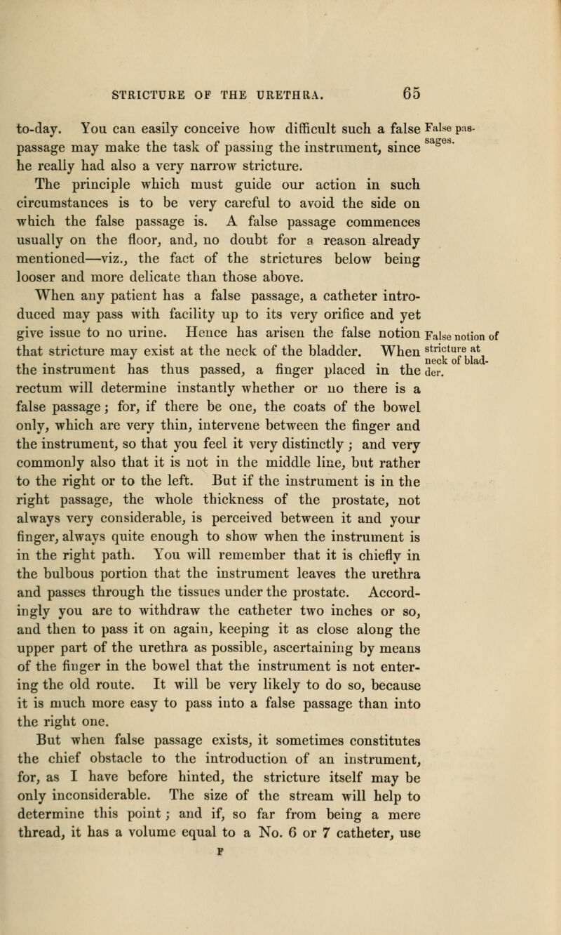 to-day. You can easily conceive how difficult such a false False pas- passage may make the task of passing the instrument, since he really had also a very narrow stricture. The principle which must guide our action in such circumstances is to be very careful to avoid the side on which the false passage is. A false passage commences usually on the floor, and, no doubt for a reason already mentioned—viz., the fact of the strictures below being looser and more delicate than those above. When any patient has a false passage, a catheter intro- duced may pass with facility up to its very orifice and yet give issue to no urine. Hence has arisen the false notion False notion of that stricture may exist at the neck of the bladder. When stricture at i i * i i r> t i • i neck of blad- the instrument has thus passed, a nnger placed in the der. rectum will determine instantly whether or no there is a false passage; for, if there be one, the coats of the bowel only, which are very thin, intervene between the finger and the instrument, so that you feel it very distinctly ; and very commonly also that it is not in the middle line, but rather to the right or to the left. But if the instrument is in the right passage, the whole thickness of the prostate, not always very considerable, is perceived between it and your finger, always quite enough to show when the instrument is in the right path. You will remember that it is chiefly in the bulbous portion that the instrument leaves the urethra and passes through the tissues under the prostate. Accord- ingly you are to withdraw the catheter two inches or so, and then to pass it on again, keeping it as close along the upper part of the urethra as possible, ascertaining by means of the finger in the bowel that the instrument is not enter- ing the old route. It will be very likely to do so, because it is much more easy to pass into a false passage than into the right one. But when false passage exists, it sometimes constitutes the chief obstacle to the introduction of an instrument, for, as I have before hinted, the stricture itself may be only inconsiderable. The size of the stream will help to determine this point; and if, so far from being a mere thread, it has a volume equal to a No. 6 or 7 catheter, use F