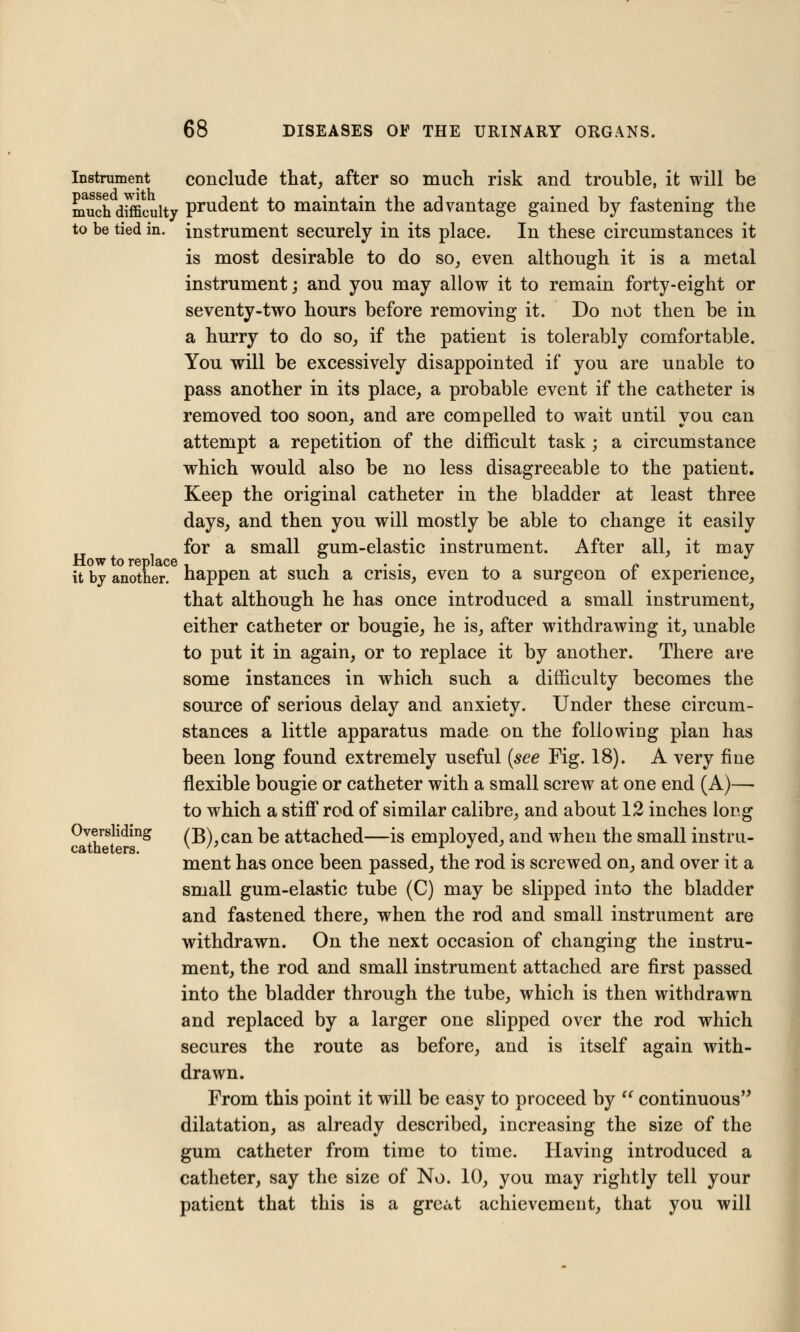 Instrument conclude that, after so much risk and trouble, it will be much difficulty prudent to maintain the advantage gained by fastening the to be tied in. instrument securely in its place. In these circumstances it is most desirable to do so, even although it is a metal instrument; and you may allow it to remain forty-eight or seventy-two hours before removing it. Do not then be in a hurry to do so, if the patient is tolerably comfortable. You will be excessively disappointed if you are unable to pass another in its place, a probable event if the catheter is removed too soon, and are compelled to wait until you can attempt a repetition of the difficult task; a circumstance which would also be no less disagreeable to the patient. Keep the original catheter in the bladder at least three days, and then you will mostly be able to change it easily for a small gum-elastic instrument. After all, it may How to replace , , . . „ . it by another, happen at such a crisis, even to a surgeon ot experience, that although he has once introduced a small instrument, either catheter or bougie, he is, after withdrawing it, unable to put it in again, or to replace it by another. There are some instances in which such a difficulty becomes the source of serious delay and anxiety. Under these circum- stances a little apparatus made on the following plan has been long found extremely useful (see Fig. 18). A very fine flexible bougie or catheter with a small screw at one end (A)—■ to which a stiff* rod of similar calibre, and about 12 inches long Oversliding (B),can be attached—is employed, and when the small instru- ment has once been passed, the rod is screwed on, and over it a small gum-elastic tube (C) may be slipped into the bladder and fastened there, when the rod and small instrument are withdrawn. On the next occasion of changing the instru- ment, the rod and small instrument attached are first passed into the bladder through the tube, which is then withdrawn and replaced by a larger one slipped over the rod which secures the route as before, and is itself again with- drawn. From this point it will be easy to proceed by  continuous dilatation, as already described, increasing the size of the gum catheter from time to time. Having introduced a catheter, say the size of No. 10, you may rightly tell your patient that this is a great achievement, that you will