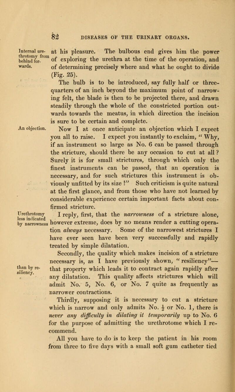 p 82 DISEASES OE THE URINARY ORGANS. wards. An objection. Internal ure- at his pleasure. The bulbous end gives him the power behindfor-10111 °f exploring the urethra at the time of the operation, and of determining precisely where and what he ought to divide (Fig. 25). The bulb is to be introduced, say fully half or three- quarters of an inch beyond the maximum point of narrow- ing felt, the blade is then to be projected there, and drawn steadily through the whole of the constricted portion out- wards towards the meatus, in which direction the incision is sure to be certain and complete. Now I at once anticipate an objection which I expect you all to raise. I expect you instantly to exclaim,  Why, if an instrument so large as No. 6 can be passed through the stricture, should there be any occasion to cut at all ? Surely it is for small strictures, through which only the finest instruments can be passed, that an operation is necessary, and for such strictures this instrument is ob- viously unfitted by its size \ Such criticism is quite natural at the first glance, and from those who have not learned by considerable experience certain important facts about con- firmed stricture. I reply, first, that the narrowness of a stricture alone, larrowness however extreme, does by no means render a cutting opera- tion always necessary. Some of the narrowest strictures I have ever seen have been very successfully and rapidly treated by simple dilatation. Secondly, the quality which makes incision of a stricture necessary is, as I have previously shown, u resiliency— that property which leads it to contract again rapidly after any dilatation. This quality affects strictures which will admit No. 5, No. 6, or No. 7 quite as frequently as narrower contractions. Thirdly, supposing it is necessary to cut a stricture which is narrow and only admits No. J or No. 1, there is never any difficulty in dilating it temporarily up to No. 6 for the purpose of admitting the urethrotome which I re- commend. All you have to do is to keep the patient in his room from three to five days with a small soft gum catheter tied Urethrotomy less indicated than by re- siliency.