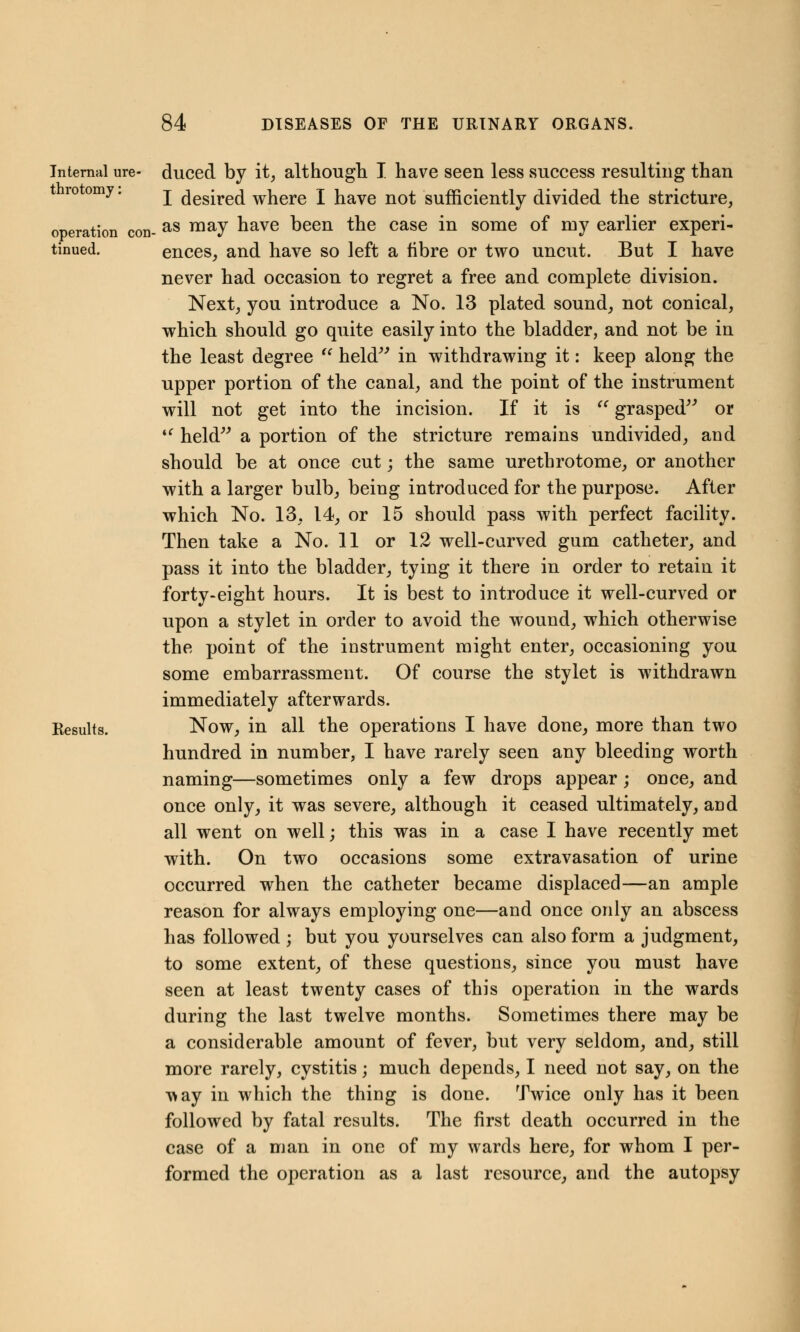 Internal ure- duced by it, although I have seen less success resulting than ro omy. j desired where I have not sufficiently divided the stricture, operation con- as may nave been the case in some of my earlier experi- tinued. ences, and have so left a fibre or two uncut. But I have never had occasion to regret a free and complete division. Next, you introduce a No. 13 plated sound, not conical, which should go quite easily into the bladder, and not be in the least degree  held in withdrawing it: keep along the upper portion of the canal, and the point of the instrument will not get into the incision. If it is  grasped or 4f held a portion of the stricture remains undivided, and should be at once cut; the same urethrotome, or another with a larger bulb, being introduced for the purpose. After which No. 13, 14, or 15 should pass with perfect facility. Then take a No. 11 or 12 well-curved gum catheter, and pass it into the bladder, tying it there in order to retain it forty-eight hours. It is best to introduce it well-curved or upon a stylet in order to avoid the wound, which otherwise the point of the instrument might enter, occasioning you some embarrassment. Of course the stylet is withdrawn immediately afterwards. Results. Now, in all the operations I have done, more than two hundred in number, I have rarely seen any bleeding worth naming—sometimes only a few drops appear; once, and once only, it was severe, although it ceased ultimately, and all went on well; this was in a case I have recently met with. On two occasions some extravasation of urine occurred when the catheter became displaced—an ample reason for always employing one—and once only an abscess has followed ; but you yourselves can also form a judgment, to some extent, of these questions, since you must have seen at least twenty cases of this operation in the wards during the last twelve months. Sometimes there may be a considerable amount of fever, but very seldom, and, still more rarely, cystitis; much depends, I need not say, on the T>ay in which the thing is done. Twice only has it been followed by fatal results. The first death occurred in the case of a man in one of my wards here, for whom I per- formed the operation as a last resource, and the autopsy