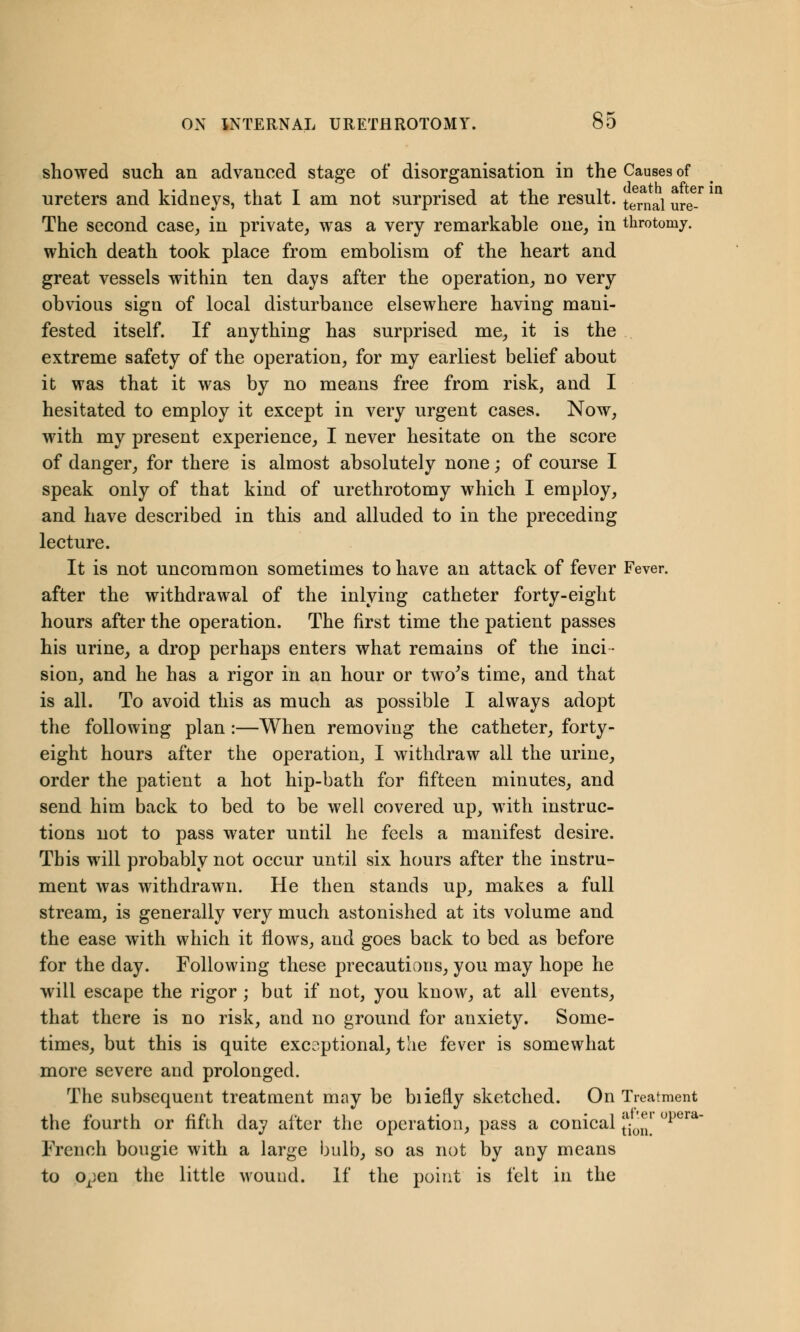 showed such an advanced stage of disorganisation in the Causes of ureters and kidneys, that I am not surprised at the result. ternaj ure. The second case, in private, was a very remarkable one, in throtoniy. which death took place from embolism of the heart and great vessels within ten days after the operation, no very obvious sign of local disturbance elsewhere having mani- fested itself. If anything has surprised me, it is the extreme safety of the operation, for my earliest belief about it was that it was by no means free from risk, and I hesitated to employ it except in very urgent cases. Now, with my present experience, I never hesitate on the score of danger, for there is almost absolutely none; of course I speak only of that kind of urethrotomy which I employ, and have described in this and alluded to in the preceding lecture. It is not uncommon sometimes to have an attack of fever Fever, after the withdrawal of the inlying catheter forty-eight hours after the operation. The first time the patient passes his urine, a drop perhaps enters what remains of the inci- sion, and he has a rigor in an hour or two's time, and that is all. To avoid this as much as possible I always adopt the following plan:—When removing the catheter, forty- eight hours after the operation, I withdraw all the urine, order the patient a hot hip-bath for fifteen minutes, and send him back to bed to be well covered up, with instruc- tions not to pass water until he feels a manifest desire. This will probably not occur until six hours after the instru- ment was withdrawn. He then stands up, makes a full stream, is generally very much astonished at its volume and the ease with which it flows, and goes back to bed as before for the day. Following these precautions, you may hope he will escape the rigor ; but if not, you know, at all events, that there is no risk, and no ground for anxiety. Some- times, but this is quite exceptional, the fever is somewhat more severe and prolonged. The subsequent treatment may be biiefly sketched. On Treatment the fourth or fifth day after the operation, pass a conical J^J1 °l)era~ French bougie with a large bulb, so as not by any means to o^en the little wound. If the point is felt in the