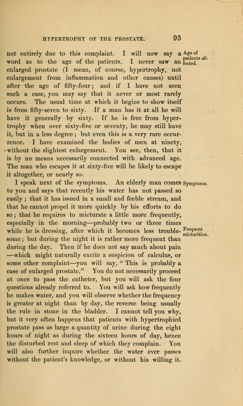 not entirely due to this complaint. I will now say a Ag? of word as to the age of the patients. I never saw an fected. enlarged prostate (I mean, of course, hypertrophy, not enlargement from inflammation and other causes) until after the age of fifty-four; and if 1 have not seen such a case, you may say that it never or most rarely occurs. The usual time at which it begins to show itself is from fifty-seven to sixty. If a man has it at all he will have it generally by sixty. If he is free from hyper- trophy when over sixty-five or seventy, he may still have it, but in a less degree; but even this is a very rare occur- rence. I have examined the bodies of men at ninety, without the slightest enlargement. You see, then, that it is by no means necessarily connected with advanced age. The man who escapes it at sixty-five will be likely to escape it altogether, or nearly so. I speak next of the symptoms. An elderly man comes Symptoms. to you and says that recently his water has not passed so easily ; that it has issued in a small and feeble stream, and that he cannot propel it more quickly by his efforts to do so; that he requires to micturate a little more frequently, especially in the morning—probably two or three times while he is dressing, after which it becomes less trouble- Freque.nt D . . micturition. some; but during the night it is rather more frequent than during the day. Then if he does not say much about pain —which might naturally excite a suspicion of calculus, or some other complaint—you will say,  This is probably a case of enlarged prostate. You do not necessarily proceed at once to pass the catheter, but you will ask the four questions already referred to. You will ask how frequently he makes water, and you will observe whether the frequency is greater at night than by day, the reverse being usually the rule in stone in the bladder. I cannot tell you why, but it very often happens that patients with hypertrophied prostate pass as large a quantity of urine during the eight hours of night as during the sixteen hours of day, hence the disturbed rest and sleep of which they complain. You will also further inquire whether the water ever passes without the patient's knowledge, or without his willing it.