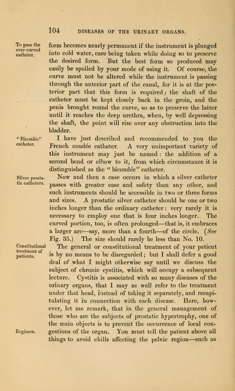 To pa6s the over-curved catheter. Bicouuee catheter. Silver prosta- tic catheters. Constitutional treatment of patients. Ik'giinen. form becomes nearly permanent if the instrument is plunged into cold water, care being taken while doing so to preserve the desired form. But the best form so produced may easily be spoiled by your mode of using it. Of course, the curve must not be altered while the instrument is passing through the anterior part of the canal, for it is at the pos- terior part that this form is required; the shaft of the catheter must be kept closely back in the groin, and the penis brought round the curve, so as to preserve the latter until it reaches the deep urethra, when, by well depressing the shaft, the point will rise over any obstruction into the bladder. I have just described and recommended to you the French coudee catheter. A very unimportant variety of this instrument may just be named : the addition of a second bend or elbow to it, from which circumstance it is distinguished as the  bicoudee catheter. Now and then a case occurs in which a silver catheter passes with greater ease and safety than any other, and such instruments should be accessible in two or three forms and sizes. A prostatic silver catheter should be one or two inches longer than the ordinary catheter: very rarely it is necessary to employ one that is four inches longer. The curved portion, too, is often prolonged—that is, it embraces a larger arc—say, more than a fourth—of the circle. (See Fig. 35.) The size should rarely be less than No. 10. The general or constitutional treatment of your patient is by no means to be disregarded; but I shall defer a good deal of what I might otherwise say until we discuss the subject of chronic cystitis, which will occupy a subsequent lecture. Cystitis is associated with so many diseases of the urinary organs, that I may as wel] refer to the treatment under that head, instead of taking it separately, and recapi- tulating it in connection with each disease. Here, how- ever, let me remark, that in the general management of those who are the subjects of prostatic hypertrophy, one of the main objects is to prevent the occurrence of local con- gestions of the organ. You must tell the patient above all things to avoid chills affecting the pelvic region—such as