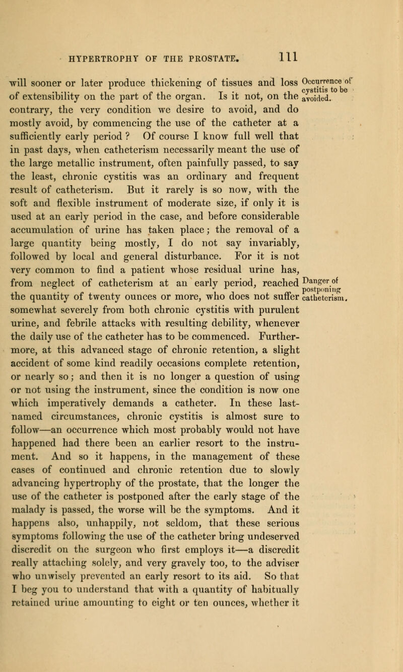 will sooner or later produce thickening of tissues and loss Occurrence of •i -t i pi t • .li cystitis to be or extensibility on the part ot the organ. Is it not, on the avoided. contrary, the very condition we desire to avoid, and do mostly avoid, by commencing the use of the catheter at a sufficiently early period ? Of course I know full well that in past days, when catheterism necessarily meant the use of the large metallic instrument, often painfully passed, to say the least, chronic cystitis was an ordinary and frequent result of catheterism. But it rarely is so now, with the soft and flexible instrument of moderate size, if only it is used at an early period in the case, and before considerable accumulation of urine has taken place; the removal of a large quantity being mostly, I do not say invariably, followed by local and general disturbance. For it is not very common to find a patient whose residual urine has, from neglect of catheterism at an early period, reached Danger of . it nn postponing the quantity of twenty ounces or more, who does not suffer catheterism. somewhat severely from both chronic cystitis with purulent urine, and febrile attacks with resulting debility, whenever the daily use of the catheter has to be commenced. Further- more, at this advanced stage of chronic retention, a slight accident of some kind readily occasions complete retention, or nearly so; and then it is no longer a question of using or not using the instrument, since the condition is now one which imperatively demands a catheter. In these last- named circumstances, chronic cystitis is almost sure to follow—an occurrence which most probably would not have happened had there been an earlier resort to the instru- ment. And so it happens, in the management of these cases of continued and chronic retention due to slowly advancing hypertrophy of the prostate, that the longer the use of the catheter is postponed after the early stage of the malady is passed, the worse will be the symptoms. And it happens also, unhappily, not seldom, that these serious symptoms following the use of the catheter bring undeserved discredit on the surgeon who first employs it—a discredit really attaching solely, and very gravely too, to the adviser who unwisely prevented an early resort to its aid. So that I beg you to understand that with a quantity of habitually retained urine amounting to eight or ten ounces, whether it