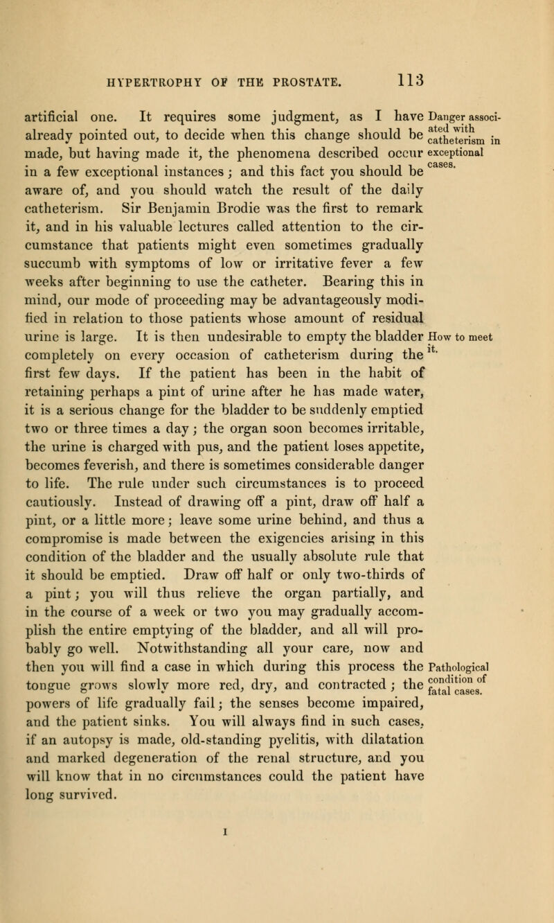 artificial one. It requires some judgment, as I have Danger associ- already pointed out, to decide when this change should be catheterism in made, but having made it, the phenomena described occur exceptional in a few exceptional instances; and this fact you should be aware of, and you should watch the result of the daily catheterism. Sir Benjamin Brodie was the first to remark it, and in his valuable lectures called attention to the cir- cumstance that patients might even sometimes gradually succumb with symptoms of low or irritative fever a few weeks after beginning to use the catheter. Bearing this in mind, our mode of proceeding may be advantageously modi- tied in relation to those patients whose amount of residual urine is large. It is then undesirable to empty the bladder How to meet completely on every occasion of catheterism during the*' first few days. If the patient has been in the habit of retaining perhaps a pint of urine after he has made water, it is a serious change for the bladder to be suddenly emptied two or three times a day; the organ soon becomes irritable, the urine is charged with pus, and the patient loses appetite, becomes feverish, and there is sometimes considerable danger to life. The rule under such circumstances is to proceed cautiously. Instead of drawing off a pint, draw off half a pint, or a little more; leave some urine behind, and thus a compromise is made between the exigencies arising in this condition of the bladder and the usually absolute rule that it should be emptied. Draw off half or only two-thirds of a pint; you will thus relieve the organ partially, and in the course of a week or two you may gradually accom- plish the entire emptying of the bladder, and all will pro- bably go well. Notwithstanding all your care, now and then you will find a case in which during this process the Pathological tongue grows slowly more red, dry, and contracted ; the SJJJj powers of life gradually fail; the senses become impaired, and the patient sinks. You will always find in such cases, if an autopsy is made, old-standing pyelitis, with dilatation and marked degeneration of the renal structure, and you will know that in no circumstances could the patient have long survived. cases.