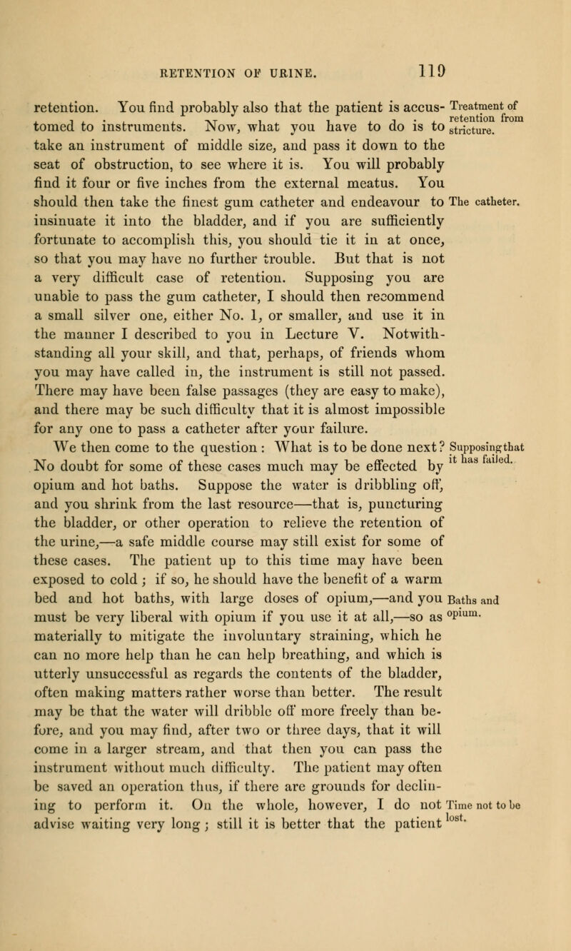 retention. You find probably also that the patient is accus- Treatment of tomed to instruments. Now, what you have to do is to stricture. take an instrument of middle size, and pass it down to the seat of obstruction, to see where it is. You will probably find it four or five inches from the external meatus. You should then take the finest gum catheter and endeavour to The catheter. insinuate it into the bladder, and if you are sufficiently fortunate to accomplish this, you should tie it in at once, so that you may have no further trouble. But that is not a very difficult case of retention. Supposing you are unable to pass the gum catheter, I should then recommend a small silver one, either No. 1, or smaller, and use it in the manner I described to you in Lecture V. Notwith- standing all your skill, and that, perhaps, of friends whom you may have called in, the instrument is still not passed. There may have been false passages (they are easy to make), and there may be such difficulty that it is almost impossible for any one to pass a catheter after your failure. We then come to the question : What is to be done next ? Supposingthat No doubt for some of these cases much may be effected by opium and hot baths. Suppose the water is dribbling off, and you shrink from the last resource—that is, puncturing the bladder, or other operation to relieve the retention of the urine,—-a safe middle course may still exist for some of these cases. The patient up to this time may have been exposed to cold ; if so, he should have the benefit of a warm bed and hot baths, with large doses of opium,—and you Baths and must be very liberal with opium if you use it at all,—so as °Plum- materially to mitigate the involuntary straining, which he can no more help than he can help breathing, and which is utterly unsuccessful as regards the contents of the bladder, often making matters rather worse than better. The result may be that the water will dribble off more freely than be- fore, and you may find, after two or three days, that it will come in a larger stream, and that then you can pass the instrument without much difficulty. The patient may often be saved an operation thus, if there are grounds for declin- ing to perforin it. On the whole, however, I do not Time not to be advise waiting very long; still it is better that the patient