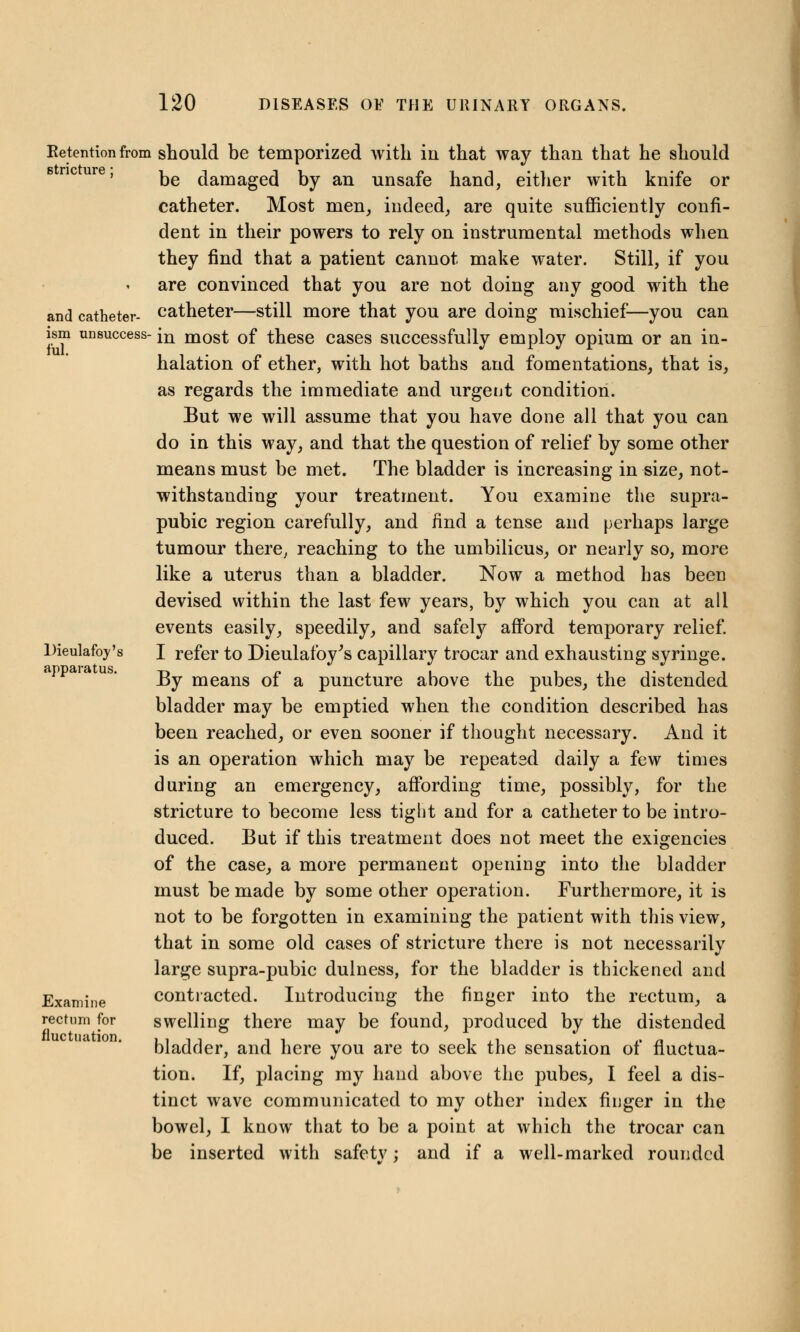 and catheter- ism fill. Retention from should be temporized with in that way than that he should be damaged by an unsafe hand, either with knife or catheter. Most men, indeed, are quite sufficiently confi- dent in their powers to rely on instrumental methods when they find that a patient cannot make water. Still, if you are convinced that you are not doing any good with the catheter—still more that you are doing mischief—you can unsuccess- in most of these cases successfully employ opium or an in- halation of ether, with hot baths and fomentations, that is, as regards the immediate and urgent condition. But we will assume that you have done all that you can do in this way, and that the question of relief by some other means must be met. The bladder is increasing in size, not- withstanding your treatment. You examine the supra- pubic region carefully, and find a tense and perhaps large tumour there, reaching to the umbilicus, or nearly so, more like a uterus than a bladder. Now a method has been devised within the last few years, by which you can at all events easily, speedily, and safely afford temporary relief. I refer to Dieulafoy's capillary trocar and exhausting syringe. By means of a puncture above the pubes, the distended bladder may be emptied when the condition described has been reached, or even sooner if thought necessary. And it is an operation which may be repeated daily a few times during an emergency, affording time, possibly, for the stricture to become less tight and for a catheter to be intro- duced. But if this treatment does not meet the exigencies of the case, a more permanent opening into the bladder must be made by some other operation. Furthermore, it is not to be forgotten in examining the patient with this view, that in some old cases of stricture there is not necessarily large supra-pubic dulness, for the bladder is thickened and contracted. Introducing the finger into the rectum, a swelling there may be found, produced by the distended bladder, and here you are to seek the sensation of fluctua- tion. If, placing my hand above the pubes, I feel a dis- tinct wave communicated to my other index finger in the bowel, I know that to be a point at which the trocar can be inserted with safetv : and if a well-marked rounded Dieulaftyy's apparatus. me Exami rectum for fluctuation