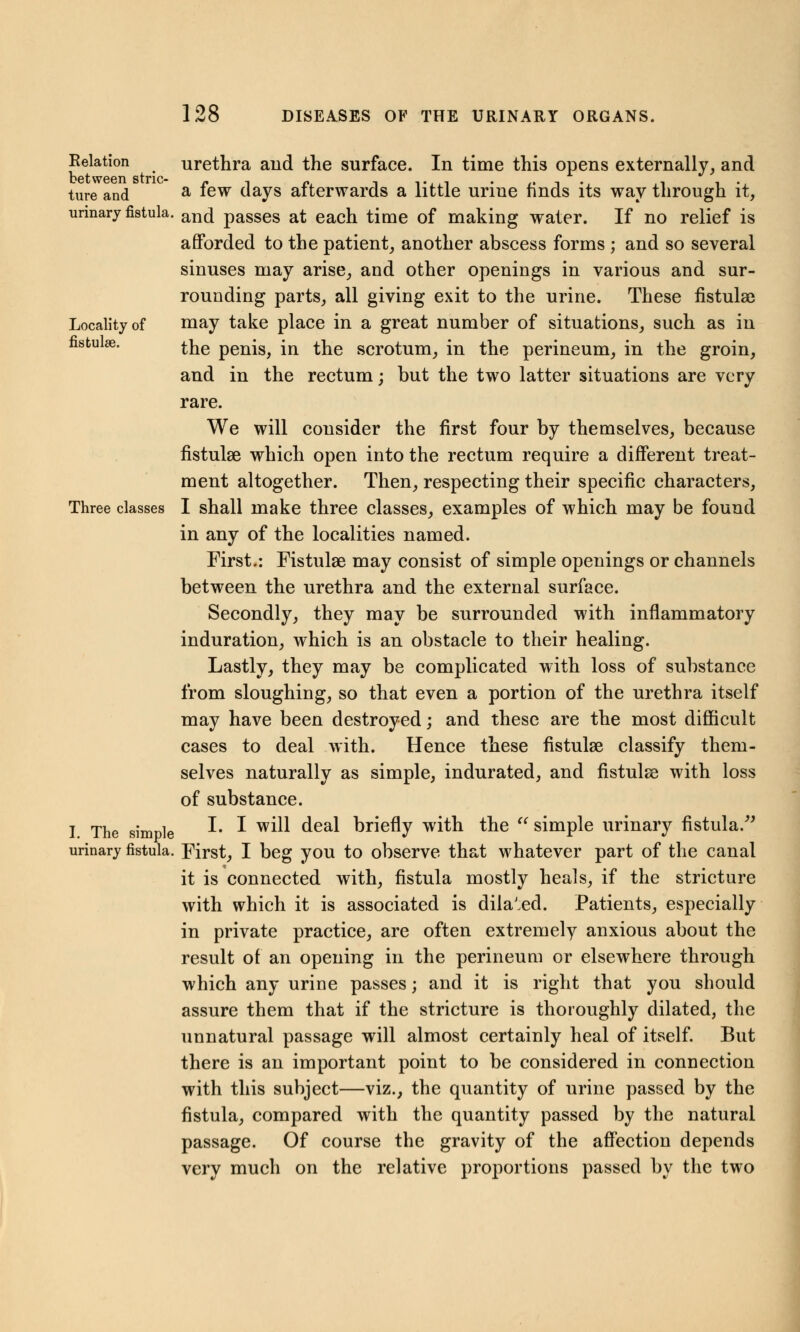 Relation between stric- ture and urinary fistula. Locality of fistulse. Three classes I. The simple urinary fistula. urethra and the surface. In time this opens externally, and a few days afterwards a little urine finds its way through it, and passes at each time of making water. If no relief is afforded to the patient, another abscess forms ; and so several sinuses may arise, and other openings in various and sur- rounding parts, all giving exit to the urine. These fistulas may take place in a great number of situations, such as in the penis, in the scrotum, in the perineum, in the groin, and in the rectum; but the two latter situations are very rare. We will consider the first four by themselves, because fistulse which open into the rectum require a different treat- ment altogether. Then, respecting their specific characters, I shall make three classes, examples of which may be found in any of the localities named. First.: Fistulse may consist of simple openings or channels between the urethra and the external surface. Secondly, they may be surrounded with inflammatory induration, which is an obstacle to their healing. Lastly, they may be complicated with loss of substance from sloughing, so that even a portion of the urethra itself may have been destroyed; and these are the most difficult cases to deal with. Hence these fistulse classify them- selves naturally as simple, indurated, and fistulse with loss of substance. I. I will deal briefly with the  simple urinary fistula. First, I beg you to observe that whatever part of the canal it is connected with, fistula mostly heals, if the stricture with which it is associated is dila'ed. Patients, especially in private practice, are often extremely anxious about the result of an opening in the perineum or elsewhere through which any urine passes; and it is right that you should assure them that if the stricture is thoroughly dilated, the unnatural passage will almost certainly heal of itself. But there is an important point to be considered in connection with this subject—viz., the quantity of urine passed by the fistula, compared with the quantity passed by the natural passage. Of course the gravity of the affection depends very much on the relative proportions passed by the two