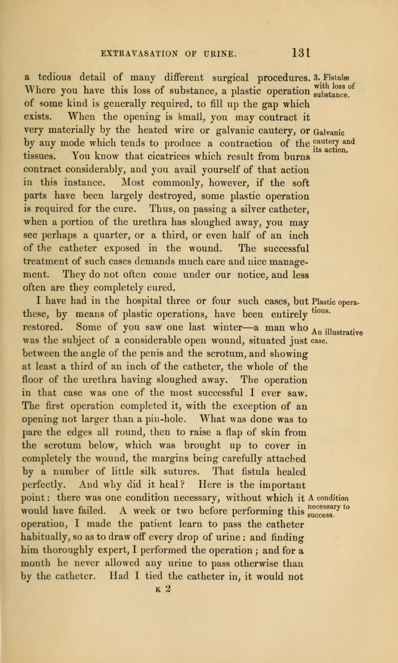 a tedious detail of many different surgical procedures. 3. Fistulae Where you have this loss of substance, a plastic operation ^stance of some kind is generally required, to fill up the gap which exists. When the opening is small, you may contract it very materially by the heated wire or galvanic cautery, or Galvanic bv any mode which tends to produce a contraction of the cautei7 an<* ,. -tr i ,i • • i-i i n i its action, tissues. iou know that cicatrices which result from burns contract considerably, and you avail yourself of that action in this instance. Most commonly, however, if the soft parts have been largely destroyed, some plastic operation is required for the cure. Thus, on passing a silver catheter, when a portion of the urethra has sloughed away, you may see perhaps a quarter, or a third, or even half of an inch of the catheter exposed in the wound. The successful treatment of such cases demands much care and nice manage- ment. They do not often come under our notice, and less often are they completely cured. I have had in the hospital three or four such cases, but Plastic opera- these, by means of plastic operations, have been entirely tl0ns* restored. Some of you saw one last winter—a man who An •■» was the subject of a considerable open wound, situated just case. between the angle of the penis and the scrotum, and showing at least a third of an inch of the catheter, the whole of the floor of the urethra having sloughed away. The operation in that case was one of the most successful I ever saw. The first operation completed it, with the exception of an opening not larger than a piu-hole. What was done was to pare the edges all round, then to raise a flap of skin from the scrotum below, which was brought up to cover in completely the wound, the margins being carefully attached by a number of little silk sutures. That fistula healed perfectly. And why did it heal? Here is the important point: there was one condition necessary, without which it A condition would have failed. A week or two before performing this success ^t0 operation, I made the patient learn to pass the catheter habitually, so as to draw off every drop of urine ; and finding him thoroughly expert, I performed the operation; and for a month he never allowed any urine to pass otherwise than by the catheter. Had I tied the catheter in, it would not k 2