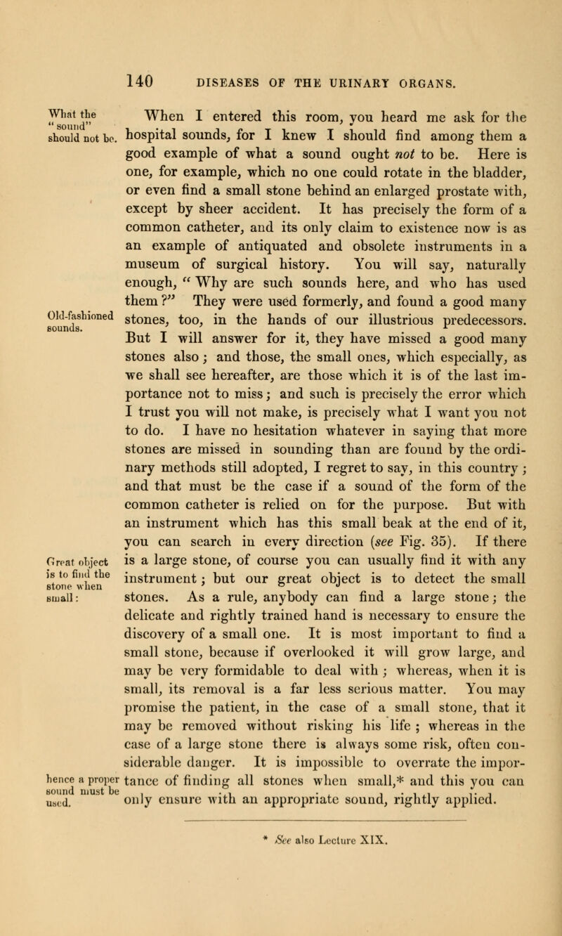 What the When I entered this room, vou heard me ask for the sound should not be. hospital sounds, for I knew I should find among them a good example of what a sound ought not to be. Here is one, for example, which no one could rotate in the bladder, or even find a small stone behind an enlarged prostate with, except by sheer accident. It has precisely the form of a common catheter, and its only claim to existence now is as an example of antiquated and obsolete instruments in a museum of surgical history. You will say, naturally enough,  Why are such sounds here, and who has used them ? They were used formerly, and found a good many Old-fashioned stones, too, in the hands of our illustrious predecessors. sounds. * -mi n • But I will answer for it, they have missed a good many stones also; and those, the small ones, which especially, as we shall see hereafter, are those which it is of the last im- portance not to miss; and such is precisely the error which I trust you will not make, is precisely what I want you not to do. I have no hesitation whatever in saying that more stones are missed in sounding than are found by the ordi- nary methods still adopted, I regret to say, in this country; and that must be the case if a sound of the form of the common catheter is relied on for the purpose. But with an instrument which has this small beak at the end of it, you can search in every direction (see Fig. 35). If there Groat object is a large stone, of course you can usually find it with any is to find the instrument : but our great object is to detect the small stone when 7 o j small: stones. As a rule, anybody can find a large stone; the delicate and rightly trained hand is necessary to ensure the discovery of a small one. It is most important to find a small stone, because if overlooked it will grow large, and may be very formidable to deal with ; whereas, when it is small, its removal is a far less serious matter. You may promise the patient, in the case of a small stone, that it may be removed without risking his life ; whereas in the case of a large stone there is always some risk, often con- siderable danger. It is impossible to overrate the impor- hence a proper tance of finding all stones when small,* and this you can sound must be , .,■■ . . , . , ,, ,. , uatjd. only ensure with an appropriate sound, rightly applied. * See also Lecture XIX.