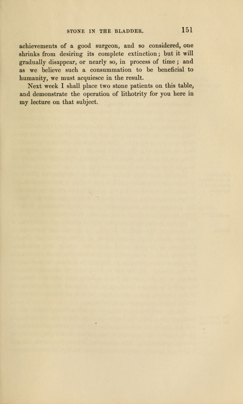 achievements of a good surgeon, and so considered, one shrinks from desiring its complete extinction; but it will gradually disappear, or nearly so, in process of time ; and as we believe such a consummation to be beneficial to humanity, we must acquiesce in the result. Next week I shall place two stone patients on this table, and demonstrate the operation of lithotrity for you here in my lecture on that subject.