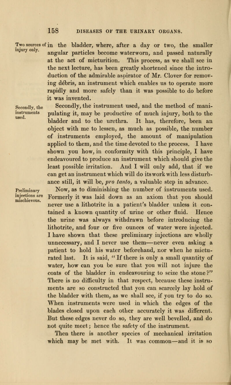 Secondly, the instruments used. Two sources of in the bladder, where, after a day or two, the smaller y y' angular particles become waterworn, and passed naturally at the act of micturition. This process, as we shall see in the next lecture, has been greatly shortened since the intro- duction of the admirable aspirator of Mr. Clover for remov- ing debris, an instrument which enables us to operate more rapidly and more safely than it was possible to do before it was invented. Secondly, the instrument used, and the method of mani- pulating it, may be productive of much injury, both to the bladder and to the urethra. It has, therefore, been an object with me to lessen, as much as possible, the number of instruments employed, the amount of manipulation applied to them, and the time devoted to the process. I have shown you how, in conformity with this principle, I have endeavoured to produce an instrument which should give the least possible irritation. And I will only add, that if we can get an instrument which will do its work with less disturb- ance still, it will be, pro tanto, a valuable step in advance. Preliminary Now, as to diminishing the number of instruments used. injections are Formerlv it was laid down as an axiom that vou should mischievous. J . . ■' never use a hthotrite m a patient s bladder unless it con- tained a known quantity of urine or other fluid. Hence the urine was always withdrawn before introducing the lithotrite, and four or five ounces of water were injected. I have shown that these preliminary injections are wholly unnecessary, and I never use them—never even asking a patient to hold his water beforehand, nor when he mictu- rated last. It is said, If there is only a small quantity of water, how can you be sure that you will not injure the coats of the bladder in endeavouring to seize the stone V There is no difficulty in that respect, because these instru- ments are so constructed that you can scarcely lay hold of the bladder with them, as we shall see, if you try to do so. When instruments were used in which the edges of the blades closed upon each other accurately it was different. But these edges never do so, they are well bevelled, and do not quite meet; hence the safety of the instrument. Then there is another species of mechanical irritation which may be met with. It was common—and it is so