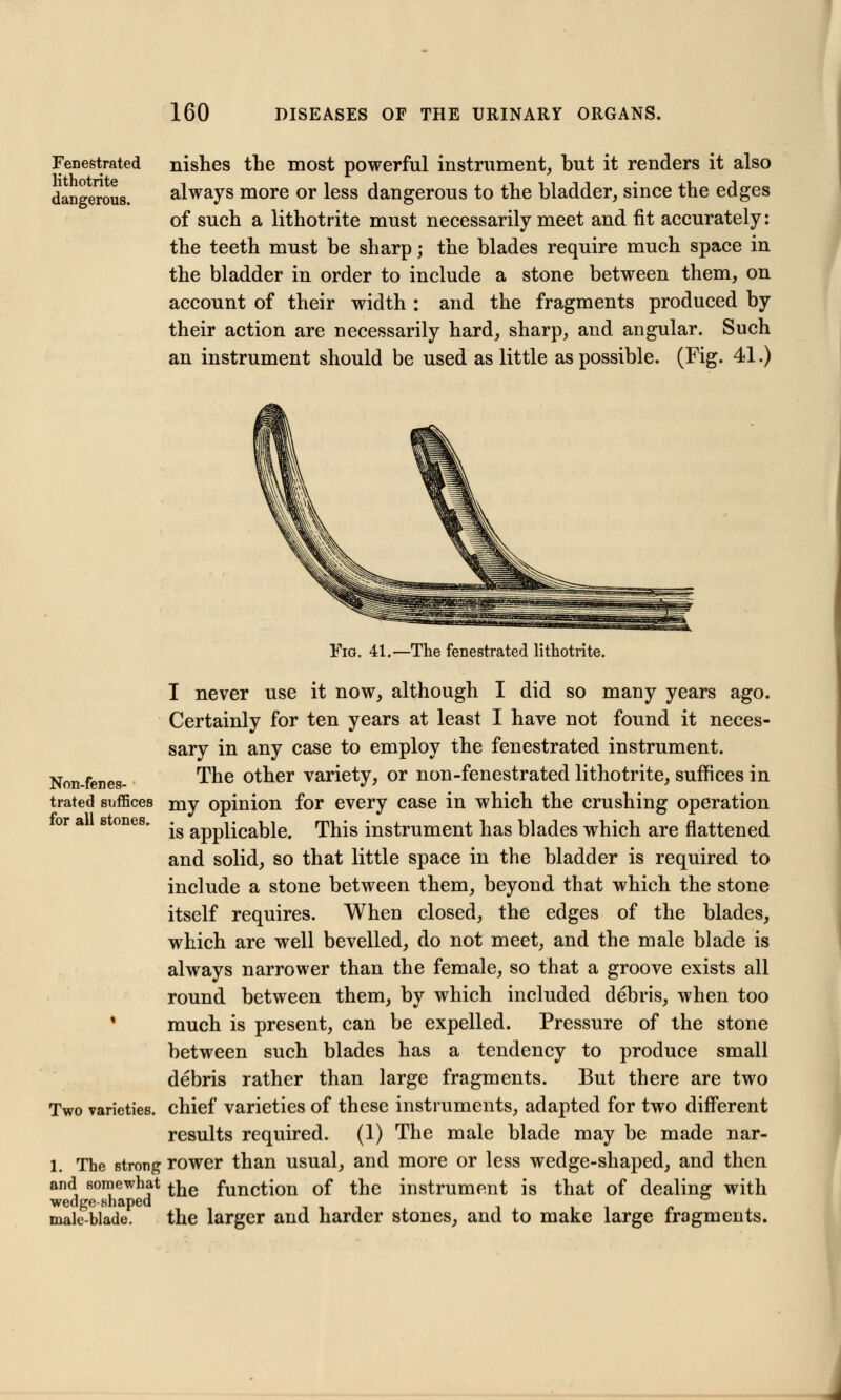 Fenestrated lithotrite dangerous. nishes the most powerful instrument, but it renders it also always more or less dangerous to the bladder, since the edges of such a lithotrite must necessarily meet and fit accurately: the teeth must be sharp; the blades require much space in the bladder in order to include a stone between them, on account of their width : and the fragments produced by their action are necessarily hard, sharp, and angular. Such an instrument should be used as little as possible. (Fig. 41.) Fig. 41.—The fenestrated lithotrite. I never use it now, although I did so many years ago. Certainly for ten years at least I have not found it neces- sary in any case to employ the fenestrated instrument. Non-fenes- The other variety, or non-fenestrated lithotrite, suffices in trated suffices my opinion for every case in which the crushing operation is applicable. This instrument has blades which are flattened and solid, so that little space in the bladder is required to include a stone between them, beyond that which the stone itself requires. When closed, the edges of the blades, which are well bevelled, do not meet, and the male blade is always narrower than the female, so that a groove exists all round between them, by which included debris, when too * much is present, can be expelled. Pressure of the stone between such blades has a tendency to produce small debris rather than large fragments. But there are two Two varieties, chief varieties of these instruments, adapted for two different results required. (1) The male blade may be made nar- 1. The strong rower than usual, and more or less wedge-shaped, and then and somewhat ^ functi0n of the instrument is that of dealing with wedge-shaped male-blade. the larger and harder stones, and to make large fragments.