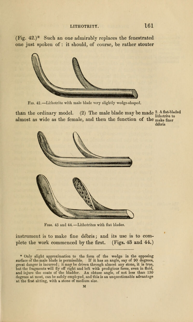 (Fig. 42.)* Such an one admirably replaces the fenestrated one just spoken of: it should, of course, be rather stouter Fig. 42.—Lithotrite with male blade very slightly wedge-shaped. than the ordinary model. (2) The male blade may be made J- ,A flat-bladed •-ii/. iii ir • /.i hthotrite to almost as wide as the female, and then the function ot the make finer debris Figs. 43 and 44.—Lithotrites with flat blades. instrument is to make fine debris; and its use is to com- plete the work commenced by the first. (Figs. 43 and 44.) * Only slight approximation to the form of the wedge in the opposing surface of the male blade is permissible. If it has an angle, say of 90 degrees, great danger is incurred ; it may be driven through almost any stone, it is true, but the fragments will fly off right and left with prodigious force, even in fluid, and injure the coats of the bladder. An obtuse angle, of not less than 130 degrees at most, can be safely employed, and this is an unquestionable advantage at the first sitting, with a stone of medium size. M