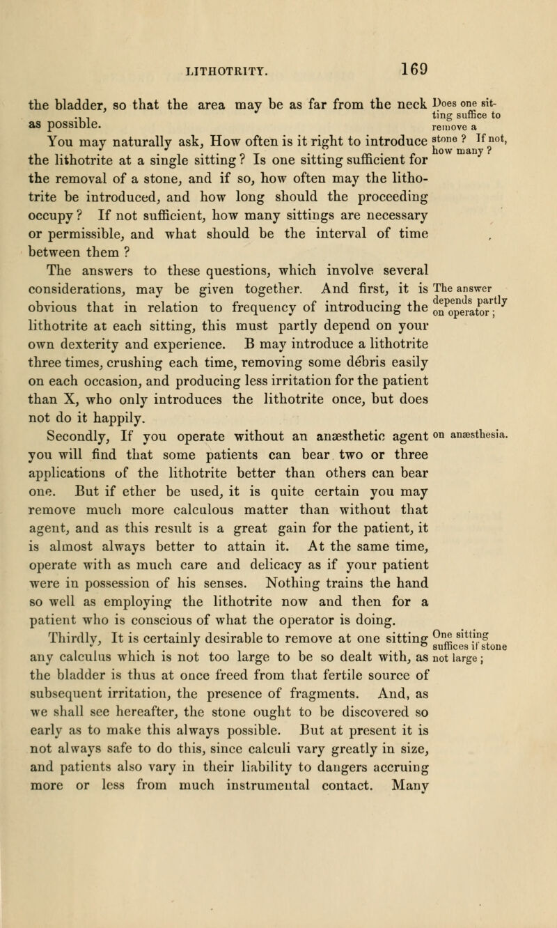 the bladder, so that the area may be as far from the neck ^oes one sit- ... ting suffice to as possible. remove a You may naturally ask, How often is it right to introduce f^ne ? If not, the lithotrite at a single sitting ? Is one sitting sufficient for the removal of a stone, and if so, how often may the litho- trite be introduced, and how long should the proceeding occupy ? If not sufficient, how many sittings are necessary or permissible, and what should be the interval of time between them ? The answers to these questions, which involve several considerations, may be given together. And first, it is The answer obvious that in relation to frequency of introducing the on^operator^ 7 lithotrite at each sitting, this must partly depend on your own dexterity and experience. B may introduce a lithotrite three times, crushing each time, removing some debris easily on each occasion, and producing less irritation for the patient than X, who only introduces the lithotrite once, but does not do it happily. Secondly, If you operate without an anaesthetic agent on anaesthesia. you will find that some patients can bear two or three applications of the lithotrite better than others can bear one. But if ether be used, it is quite certain you may remove much more calculous matter than without that agent, and as this result is a great gain for the patient, it is almost always better to attain it. At the same time, operate with as much care and delicacy as if your patient were in possession of his senses. Nothing trains the hand so well as employing the lithotrite now and then for a patient who is conscious of what the operator is doing. Thirdly, It is certainly desirable to remove at one sitting 0n® Sltt.\n& , . , . . surhces it stone any calculus which is not too large to be so dealt with, as not large; the bladder is thus at once freed from that fertile source of subsequent irritation, the presence of fragments. And, as we shall see hereafter, the stone ought to be discovered so early as to make this always possible. But at present it is not always safe to do this, since calculi vary greatly in size, and patients also vary in their liability to dangers accruing more or less from much instrumental contact. Many