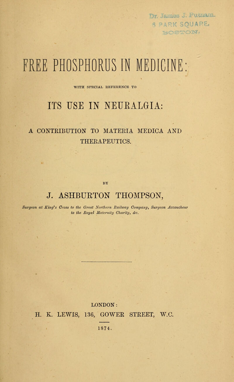 ■ FREE PHOSPHORUS IN MEDICINE: WITH SPECIAL REFERENCE TO ITS USE IN NEUKALGIA: A CONTRIBUTION TO MATERIA MEDICA AND THERAPEUTICS. J. ASHBURTON THOMPSON, Surgeon at King's Cross to the Cheat Northern Railway Company, Surgeon Accoucheur to the Royal Maternity Charity, &c. LONDON: H. K. LEWIS, 136, GOWER STREET, W.C. 1874.