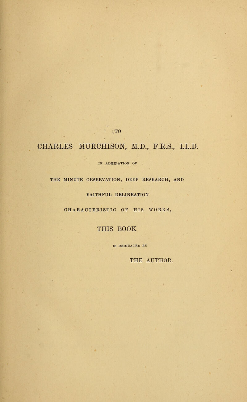 TO CHARLES MURCHISON, M.D., F.R.S., LL.D. IN ADMIEATION OF THE MINUTE OBSERVATION, DEEP RESEARCH, AND FAITHFUL DELINEATION CHARACTERISTIC OF HIS WORKS, THIS BOOK IS DEDICATED BY THE AUTHOR.