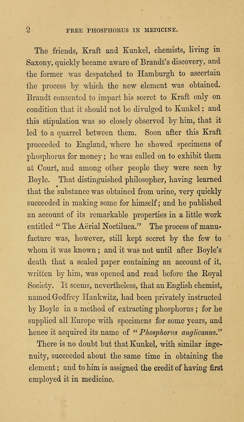 The friends, Kraft and Kunkel, chemists, living in Saxony, quickly became aware of Brandt's discovery, and the former was despatched to Hamburgh to ascertain the process by which the new element was obtained. Brandt consented to impart his secret to Kraft only on condition that it should not be divulged to Kunkel; and this stipulation was so closely observed by him, that it led to a quarrel between them. Soon after this Kraft proceeded to England, where he showed specimens of phosphorus for money; he was called on to exhibit them at Court, and among other people they were seen by Boyle. That distinguished philosopher, having learned that the substance was obtained from urine, very quickly succeeded in making some for himself; and he published an account of its remarkable properties in a little work entitled  The Aerial Noctiluca. The process of manu- facture was, however, still kept secret by the few to whom it was known; and it was not until after Boyle's death that a sealed paper containing an account of it, written by him, was opened and read before the Royal Society. It seems, nevertheless, that an English chemist, named Godfrey Hankwitz, had been privately instructed by Boyle in a method of extracting phosphorus ; for he supplied all Europe with specimens for some years, and hence it acquired its name of  Phosphorus anglicanus. There is no doubt but that Kunkel, with similar inge- nuity, succeeded about the same time in obtaining the element; and to him is assigned the credit of having first employed it in medicine.