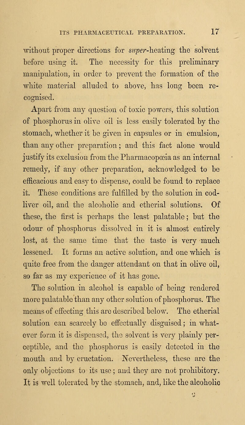 without proper directions for super-heating the solvent before using it. The necessity for this preliminary manipulation, in order to prevent the formation of the white material alluded to above, has long been re- cognised. Apart from any question of toxic powers, this solution of phosphorus in olive oil is less easily tolerated by the stomach, whether it be given in capsules or in emulsion, than any other preparation; and this fact alone would justify its exclusion from the Pharmacopoeia as an internal remedy, if any other preparation, acknowledged to be efficacious and easy to dispense, could be found to replace it. These conditions are fulfilled by the solution in cod- liver oil, and the alcoholic and etherial solutions. Of these, the first is perhaps the least palatable; but the odour of phosphorus dissolved in it is almost entirely lost, at the same time that the taste is very much lessened. It forms an active solution, and one which is quite free from the danger attendant on that in olive oil, so far as my experience of it has gone. The solution in alcohol is capable of being rendered more palatable than any other solution of phosphorus. The means of effecting this are described below. The etherial solution can scarcely be effectually disguised; in what- ever form it is dispensed, the solvent is very plainly per- ceptible, and the phosphorus is easily detected in the mouth and by eructation. Nevertheless, these are the only objections to its use; and they are not prohibitory. It is well tolerated by the stomach, and, like the alcoholic