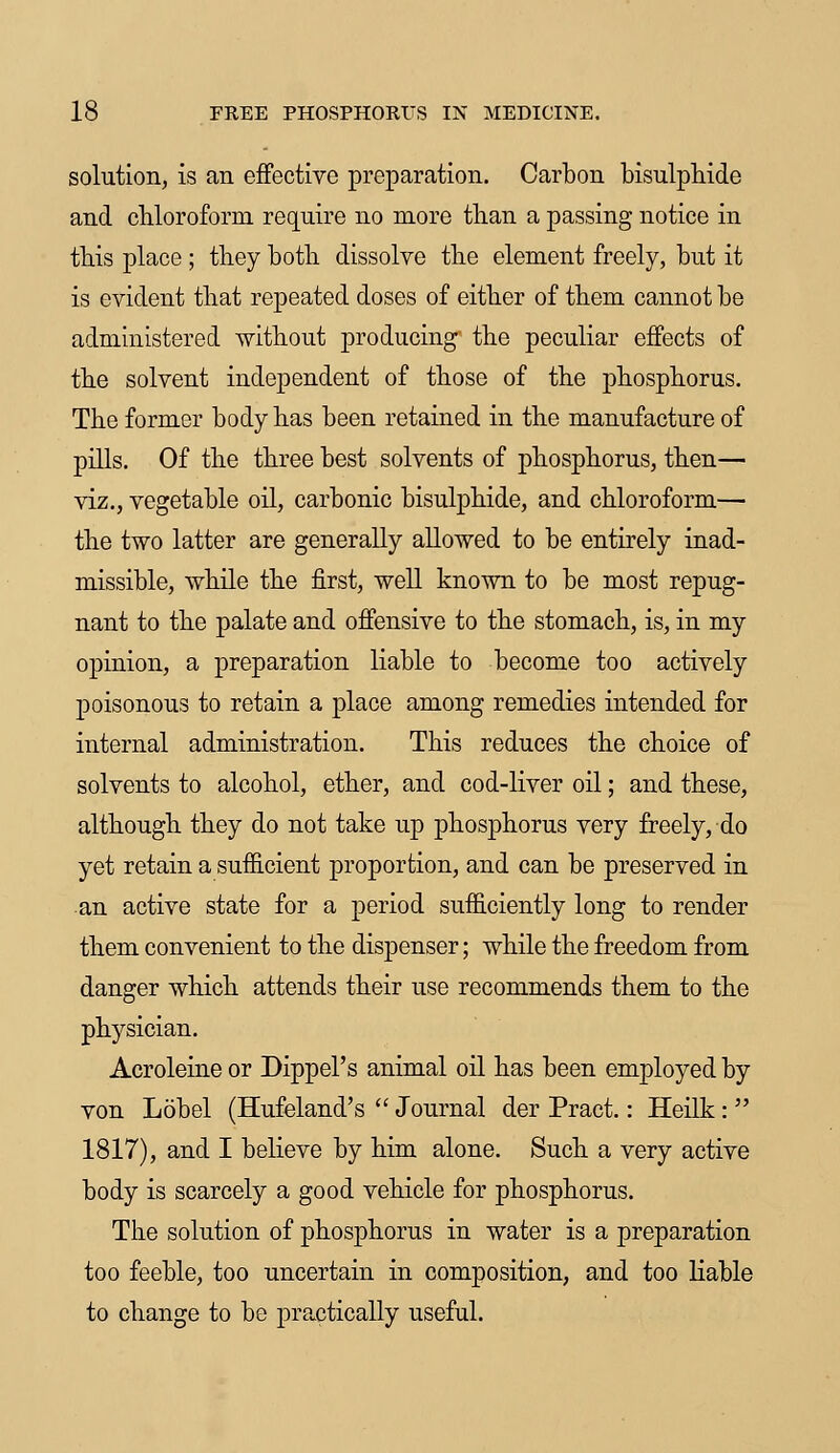 solution, is an effective preparation. Carbon bisulphide and chloroform require no more than a passing notice in this place; they both dissolve the element freely, but it is evident that repeated doses of either of them cannot be administered without producing the peculiar effects of the solvent independent of those of the phosphorus. The former body has been retained in the manufacture of pills. Of the three best solvents of phosphorus, then— viz., vegetable oil, carbonic bisulphide, and chloroform— the two latter are generally allowed to be entirely inad- missible, while the first, well known to be most repug- nant to the palate and offensive to the stomach, is, in my opinion, a preparation liable to become too actively poisonous to retain a place among remedies intended for internal administration. This reduces the choice of solvents to alcohol, ether, and cod-liver oil; and these, although they do not take up phosphorus very freely, do yet retain a sufficient proportion, and can be preserved in an active state for a period sufficiently long to render them convenient to the dispenser; while the freedom from danger which attends their use recommends them to the physician. Acroleine or Dippel's animal oil has been employed by von Lobel (Hufeland's  Journal der Pract.: Heilk:  1817), and I believe by him alone. Such a very active body is scarcely a good vehicle for phosphorus. The solution of phosphorus in water is a preparation too feeble, too uncertain in composition, and too liable to change to be practically useful.