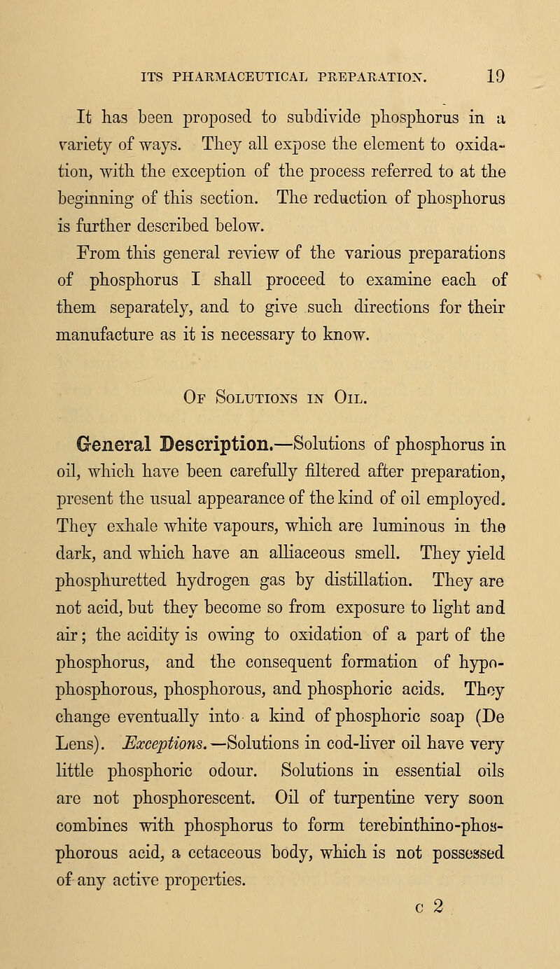 It has been proposed to subdivide phosphorus in a variety of ways. They all expose the element to oxida- tion, with the exception of the process referred to at the beginning of this section. The reduction of phosphorus is further described below. From this general review of the various preparations of phosphorus I shall proceed to examine each of them separately, and to give such directions for their manufacture as it is necessary to know. Of Solutions in Oil. General Description.—Solutions of phosphorus in oil, which have been carefully filtered after preparation, present the usual appearance of the kind of oil employed. They exhale white vapours, which are luminous in the dark, and which have an alliaceous smell. They yield phosphuretted hydrogen gas by distillation. They are not acid, but they become so from exposure to light aDd air; the acidity is owing to oxidation of a part of the phosphorus, and the consequent formation of hypo- phosphorous, phosphorous, and phosphoric acids. They change eventually into a kind of phosphoric soap (De Lens). Exceptions. —Solutions in cod-liver oil have very little phosphoric odour. Solutions in essential oils are not phosphorescent. Oil of turpentine very soon combines with phosphorus to form terebinthino-phos- phorous acid, a cetaceous body, which is not possessed of any active properties. c 2