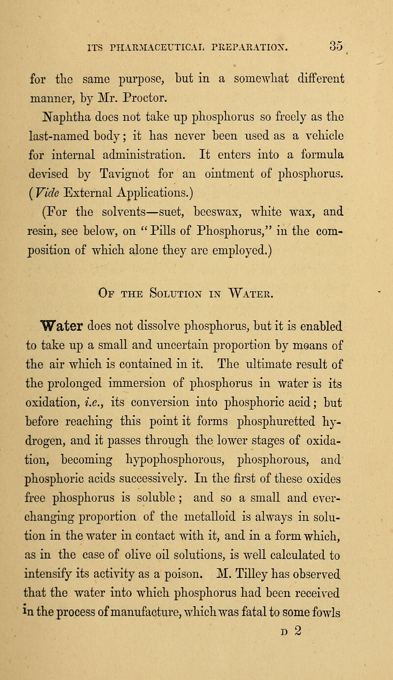 for the same purpose, but in a somewhat different manner, by Mr. Proctor. Naphtha does not take up phosphorus so freely as the last-named body; it has never been used as a vehicle for internal administration. It enters into a formula devised by Tavignot for an ointment of phosphorus. (Vide External Applications.) (For the solvents—suet, beeswax, white wax, and resin, see below, on  Pills of Phosphorus, in the com- position of which alone they are employed.) Of the Solution in Water. Water does not dissolve phosphorus, but it is enabled to take up a small and uncertain proportion by means of the air which is contained in it. The ultimate result of the prolonged immersion of phosphorus in water is its oxidation, i.e., its conversion into phosphoric acid; but before reaching this point it forms phosphuretted hy- drogen, and it passes through the lower stages of oxida- tion, becoming hypophosphorous, phosphorous, and phosphoric acids successively. In the first of these oxides free phosphorus is soluble ; and so a small and ever- changing proportion of the metalloid is always in solu- tion in the water in contact with it, and in a form which, as in the case of olive oil solutions, is well calculated to intensify its activity as a poison. M. Tilley has observed that the water into which phosphorus had been received in the process of manufacture, which was fatal to some fowls d 2