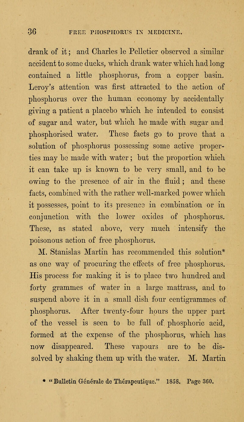 drank of it; and Charles le Pelletier observed a similar accident to some ducks, which drank water which had long contained a little phosphorus, from a copper basin. Leroy's attention was first attracted to the action of phosphorus over the human economy by accidentally giving a patient a placebo which he intended to consist of sugar and water, but which he made with sugar and phosphorised water. These facts go to prove that a solution of phosphorus possessing some active proper- ties may be made with water ; but the proportion which it can take up is known to be very small, and to be owing to the presence of air in the fluid; and these facts, combined with the rather well-marked power which it possesses, point to its presence in combination or in conjunction with the lower oxides of phosphorus. These, as stated above, very much intensify the poisonous action of free phosphorus. M. Stanislas Martin has recommended this solution* as one way of procuring the effects of free phosphorus. His process for making it is to place two hundred and forty grammes of water in a large mattrass, and to suspend above it in a small dish four centigrammes of phosphorus. After twenty-four hours the upper part of the vessel is seen to be full of phosphoric acid, formed at the expense of the phosphorus, which has now disappeared. These vapours are to be dis- solved by shaking them up with the water. M. Martin * Bulletin Generate de Therapeutique. 1858. Page 360.