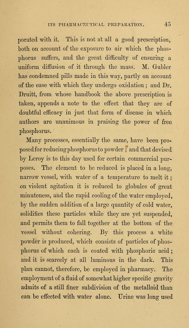 porated with it. This is not at all a good prescription, both on account of the exposure to air which the phos- phorus suffers, and the great difficulty of ensuring a uniform diffusion of it through the mass. M. Grubler has condemned pills made in this way, partly on account of the ease with which they undergo oxidation; and Dr. Druitt, from whose handbook the above prescription is taken, appends a note to the effect that they are of doubtful efficacy in just that form of disease in which authors are unanimous in praising the power of free phosphorus. Many processes, essentially the same, have been pro- posed for reducing phosphorus to powder ; and that devised by Leroy is to this day used for certain commercial pur- poses. The element to be reduced is placed in a long, narrow vessel, with water of a temperature to melt it; on violent agitation it is reduced to globules of great minuteness, and the rapid cooling of the water employed, by the sudden addition of a large quantity of cold water, solidifies these particles while they are yet suspended, and permits them to fall together at the bottom of the vessel without cohering. By this process a white powder is produced, Avhich consists of particles of phos- phorus of which each is coated with phosphoric acid; and it is scarcely at all luminous in the dark. This plan cannot, therefore, be employed in pharmacy. The employment of a fluid of somewhat higher specific gravity admits of a still finer subdivision of the metalloid than can be effected with water alone. Urine was long used