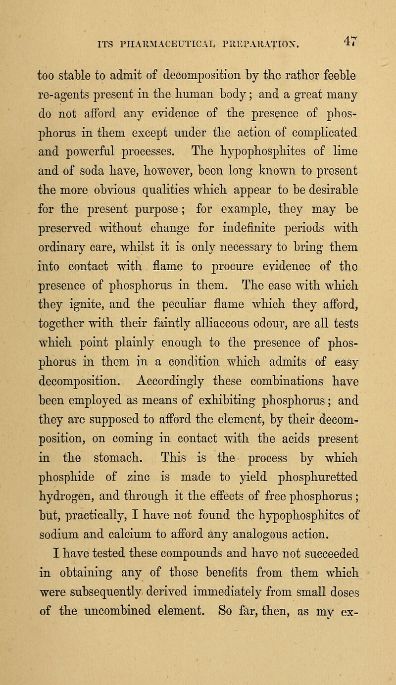 too stable to admit of decomposition by the rather feeble re-agents present in the human body; and a great many do not afford any evidence of the presence of phos- phorus in them except under the action of complicated and powerful processes. The hypophosphites of lime and of soda have, however, been long known to present the more obvious qualities which appear to be desirable for the present purpose; for example, they may be preserved without change for indefinite periods with ordinary care, whilst it is only necessary to bring them into contact with flame to procure evidence of the presence of phosphorus in them. The ease with which they ignite, and the peculiar flame which they afford, together with their faintly alliaceous odour, are all tests which point plainly enough to the presence of phos- phorus in them in a condition which admits of easy decomposition. Accordingly these combinations have been employed as means of exhibiting phosphorus; and they are supposed to afford the element, by their decom- position, on coming in contact with the acids present in the stomach. This is the process by which phosphide of zinc is made to yield phosphuretted hydrogen, and through it the effects of free phosphorus; but, practically, I have not found the hypophosphites of sodium and calcium to afford any analogous action. I have tested these compounds and have not succeeded in obtaining any of those benefits from them which were subsequently derived immediately from small doses of the uncombined element. So far, then, as my ex-