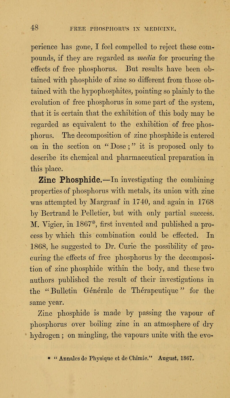 perience lias gone, I feel compelled to reject these com- pounds, if they are regarded as media for procuring the effects of free phosphorus. But results have been ob- tained with phosphide of zinc so different from those ob- tained with the hypophosphites, pointing so plainly to the evolution of free phosphorus in some part of the system, that it is certain that the exhibition of this body may be regarded as equivalent to the exhibition of free phos- phorus. The decomposition of zinc phosphide is entered on in the section on  Dose ; it is proposed only to describe its chemical and pharmaceutical preparation in this place. Zinc Phosphide.—In investigating the combining properties of phosphorus with metals, its union with zinc was attempted by Margraaf in 1740, and again in 1768 by Bertrand le Pelletier, but with only partial success. M. Yigier, in 1867*, first invented and published a pro- cess by which this combination could be effected. In 1868, he suggested to Dr. Curie the possibility of pro- curing the effects of free phosphorus by the decomposi- tion of zinc phosphide within the body, and these two authors published the result of their investigations in the  Bulletin Grenerale de Therapeutique for the same year. Zinc phosphide is made by passing the vapour of phosphorus over boiling zinc in an atmosphere of dry hydrogen; on mingling, the vapours unite with the evo- *  Annales de Physique et de Ohimie. August, 1867.