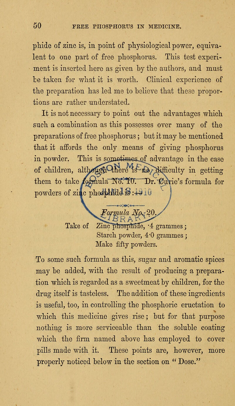 phide of zinc is, in point of physiological power, equiva- lent to one part of free phosphorus. This test experi- ment is inserted here as given by the authors, and must be taken for what it is worth. Clinical experience of the preparation has led me to believe that these propor- tions are rather understated. It is not necessary to point out the advantages which such a combination as this possesses over many of the preparations of free phosphorus; but it may be mentioned that it affords the only means of giving phosphorus in powder. This is sojuefca^s^of advantage in the case of children, alth^mQnere is^£&Aiifficulty in getting them to take i^mlaT^o*.'/*ftr. Dr. ^nrie's formula for powders of zimc phoi^Wildi^ :i£ lG Take of ZihcphospllTcIe, *4 grammes; Starch powder, 40 grammes; Make fifty powders. To some such formula as this, sugar and aromatic spices may be added, with the result of producing a prepara- tion which is regarded as a sweetmeat by children, for the drug itself is tasteless. The addition of these ingredients is useful, too, in controlling the phosphoric eructation to which this medicine gives rise; but for that purpose nothing is more serviceable than the soluble coating which the firm named above has employed to cover pills made with it. These points are, however, more properly noticed below in the section on  Dose.